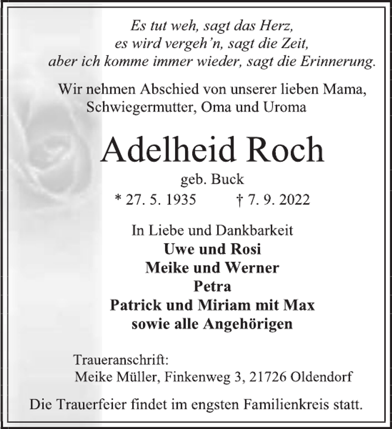 <p>Es tut weh, sagt das Herz,<br />es wird vergeh'n, sagt die Zeit,<br />aber ich komme immer wieder, sagt die Erinnerung.<br />Wir nehmen Abschied von unserer lieben Mama,<br />Schwiegermutter, Oma und Uroma<br />Adelheid Roch<br />geb. Buck<br />* 27. 5. 1935 † 7. 9. 2022<br />In Liebe und Dankbarkeit<br />Uwe und Rosi<br />Meike und Werner<br />Petra<br />Patrick und Miriam mit Max<br />sowie alle Angehörigen<br />Traueranschrift:<br />Meike Müller, Finkenweg 3, 21726 Oldendorf<br />Die Trauerfeier findet im engsten Familienkreis statt.</p>