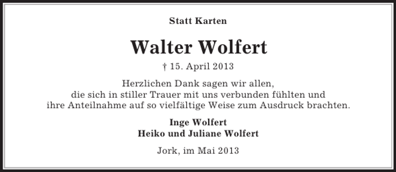 <p>Statt Karten</p><p>Walter Wolfert<br />† 15. April 2013<br />Herzlichen Dank sagen wir allen,<br />die sich in stiller Trauer mit uns verbunden fühlten und<br />ihre Anteilnahme auf so vielfältige Weise zum Ausdruck brachten.<br />Inge Wolfert<br />Heiko und Juliane Wolfert<br />Jork, im Mai 2013</p>