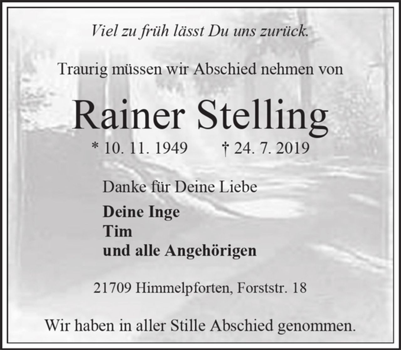 <p>Viel zu früh lässt Du uns zurück.<br />Traurig müssen wir Abschied nehmen von<br />Rainer Stelling<br />* 10. 11. 1949 † 24. 7. 2019<br />Danke für Deine Liebe<br />Deine Inge<br />Tim<br />und alle Angehörigen<br />21709 Himmelpforten, Forststr. 18<br />Wir haben in aller Stille Abschied genommen.</p>