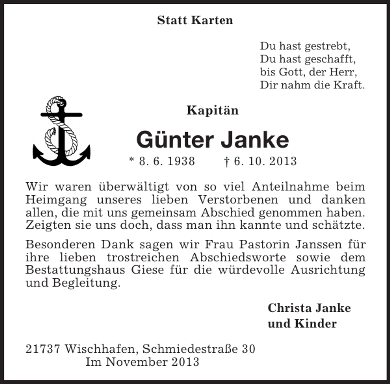 <p>Statt Karten<br />Du hast gestrebt,<br />Du hast geschafft,<br />bis Gott, der Herr,<br />Dir nahm die Kraft.</p><p>Kapitän</p><p>Günter Janke<br />* 8. 6. 1938</p><p>† 6. 10. 2013</p><p>Wir waren überwältigt von so viel Anteilnahme beim<br />Heimgang unseres lieben Verstorbenen und danken<br />allen, die mit uns gemeinsam Abschied genommen haben.<br />Zeigten sie uns doch, dass man ihn kannte und schätzte.<br />Besonderen Dank sagen wir Frau Pastorin Janssen für<br />ihre lieben trostreichen Abschiedsworte sowie dem<br />Bestattungshaus Giese für die würdevolle Ausrichtung<br />und Begleitung.<br />Christa Janke<br />und Kinder<br />21737 Wischhafen, Schmiedestraße 30<br />Im November 2013</p>