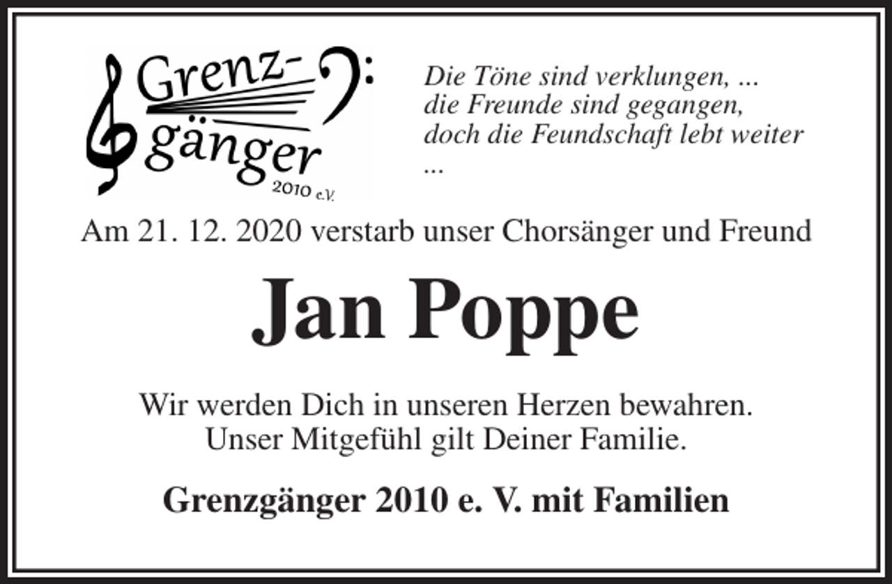 <p>Die Töne sind verklungen, ...<br />die Freunde sind gegangen,<br />doch die Feundschaft lebt weiter<br />...<br />Am 21. 12. 2020 verstarb unser Chorsänger und Freund<br />Jan Poppe<br />Wir werden Dich in unseren Herzen bewahren.<br />Unser Mitgefühl gilt Deiner Familie.<br />Grenzgänger 2010 e. V. mit Familien</p>