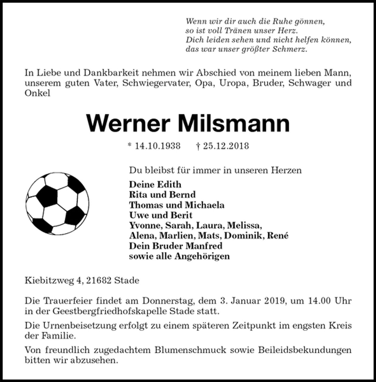 <p>Wenn wir dir auch die Ruhe gönnen,<br />so ist voll Tränen unser Herz.<br />Dich leiden sehen und nicht helfen können,<br />das war unser größter Schmerz.<br />In Liebe und Dankbarkeit nehmen wir Abschied von meinem lieben Mann,<br />unserem guten Vater, Schwiegervater, Opa, Uropa, Bruder, Schwager und<br />Onkel<br />Werner Milsmann<br />* 14.10.1938 † 25.12.2018<br />Du bleibst für immer in unseren Herzen<br />Deine Edith<br />Rita und Bernd<br />Thomas und Michaela<br />Uwe und Berit<br />Yvonne, Sarah, Laura, Melissa,<br />Alena, Marlien, Mats, Dominik, René<br />Dein Bruder Manfred<br />sowie alle Angehörigen<br />Kiebitzweg 4, 21682 Stade</p><p>Die Trauerfeier findet am Donnerstag, dem 3. Januar 2019, um 14.00 Uhr<br />in der Geestbergfriedhofskapelle Stade statt.<br />Die Urnenbeisetzung erfolgt zu einem späteren Zeitpunkt im engsten Kreis<br />der Familie.<br />Von freundlich zugedachtem Blumenschmuck sowie Beileidsbekundungen<br />bitten wir abzusehen.</p>