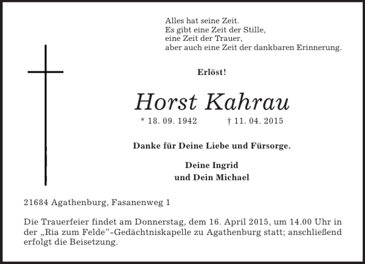 <p>Alles hat seine Zeit.<br />Es gibt eine Zeit der Stille,<br />eine Zeit der Trauer,<br />aber auch eine Zeit der dankbaren Erinnerung.<br />Erlöst!<br />Horst Kahrau<br />* 18. 09. 1942 † 11. 04. 2015<br />Danke für Deine Liebe und Fürsorge.</p>
<p>Deine Ingrid<br />und Dein Michael<br />21684 Agathenburg, Fasanenweg 1</p>
<p>Die Trauerfeier findet am Donnerstag, dem 16. April 2015, um 14.00 Uhr in<br />der „Ria zum Felde”-Gedächtniskapelle zu Agathenburg statt; anschließend<br />erfolgt die Beisetzung.</p>