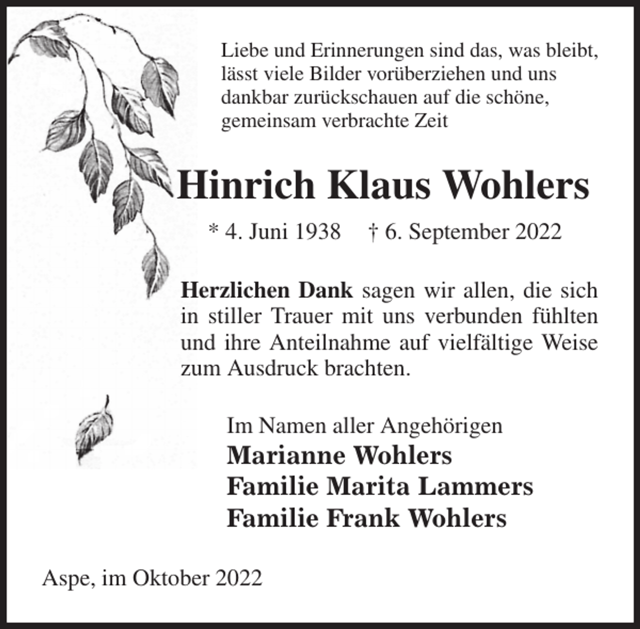 <p>Liebe und Erinnerungen sind das, was bleibt,<br />lässt viele Bilder vorüberziehen und uns<br />dankbar zurückschauen auf die schöne,<br />gemeinsam verbrachte Zeit<br />Hinrich Klaus Wohlers<br />* 4. Juni 1938 † 6. September 2022<br />Herzlichen Dank sagen wir allen, die sich in stiller Trauer mit uns verbunden fühlten und ihre Anteilnahme auf vielfältige Weise zum Ausdruck brachten.<br />Im Namen aller Angehörigen<br />Marianne Wohlers<br />Familie Marita Lammers<br />Familie Frank Wohlers<br />Aspe, im Oktober 2022</p>