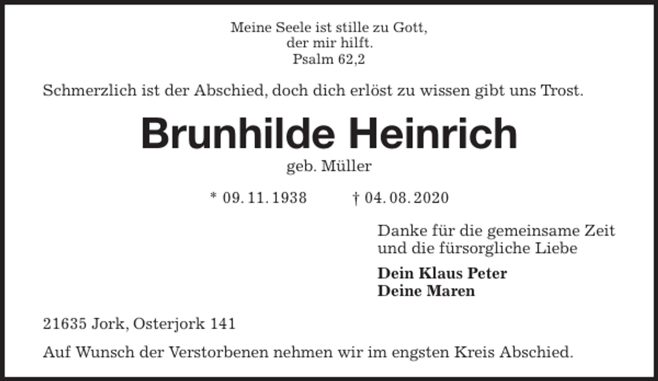 <p>Meine Seele ist stille zu Gott,<br />der mir hilft.<br />Psalm 62,2<br />Schmerzlich ist der Abschied, doch dich erlöst zu wissen gibt uns Trost.<br />Brunhilde Heinrich<br />geb. Müller<br />* 09. 11. 1938 † 04. 08. 2020<br />Danke für die gemeinsame Zeit<br />und die fürsorgliche Liebe<br />Dein Klaus Peter<br />Deine Maren<br />21635 Jork, Osterjork 141<br />Auf Wunsch der Verstorbenen nehmen wir im engsten Kreis Abschied.</p>