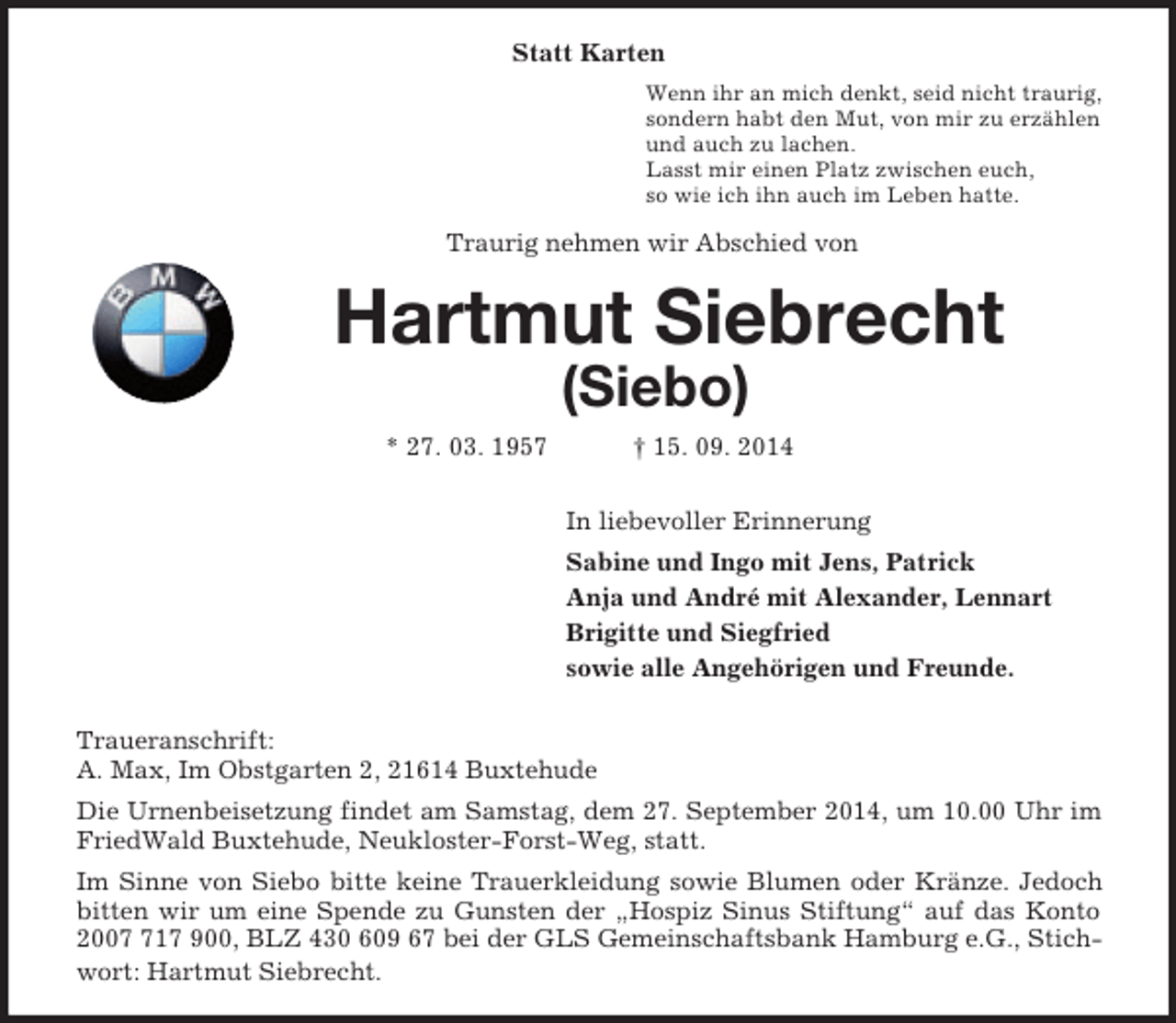 <p>Statt Karten<br />Wenn ihr an mich denkt, seid nicht traurig,<br />sondern habt den Mut, von mir zu erzählen<br />und auch zu lachen.<br />Lasst mir einen Platz zwischen euch,<br />so wie ich ihn auch im Leben hatte.<br />Traurig nehmen wir Abschied von<br />Hartmut Siebrecht<br />(Siebo)<br />* 27. 03. 1957 † 15. 09. 2014<br />In liebevoller Erinnerung<br />Sabine und Ingo mit Jens, Patrick<br />Anja und André mit Alexander, Lennart<br />Brigitte und Siegfried<br />sowie alle Angehörigen und Freunde.</p><p>Traueranschrift:<br />A. Max, Im Obstgarten 2, 21614 Buxtehude<br />Die Urnenbeisetzung findet am Samstag, dem 27. September 2014, um 10.00 Uhr im FriedWald Buxtehude, Neukloster-Forst-Weg, statt.<br />Im Sinne von Siebo bitte keine Trauerkleidung sowie Blumen oder Kränze. Jedoch bitten wir um eine Spende zu Gunsten der „Hospiz Sinus Stiftung“ auf das Konto 2007 717 900, BLZ 430 609 67 bei der GLS Gemeinschaftsbank Hamburg e.G., Stichwort: Hartmut Siebrecht.</p>