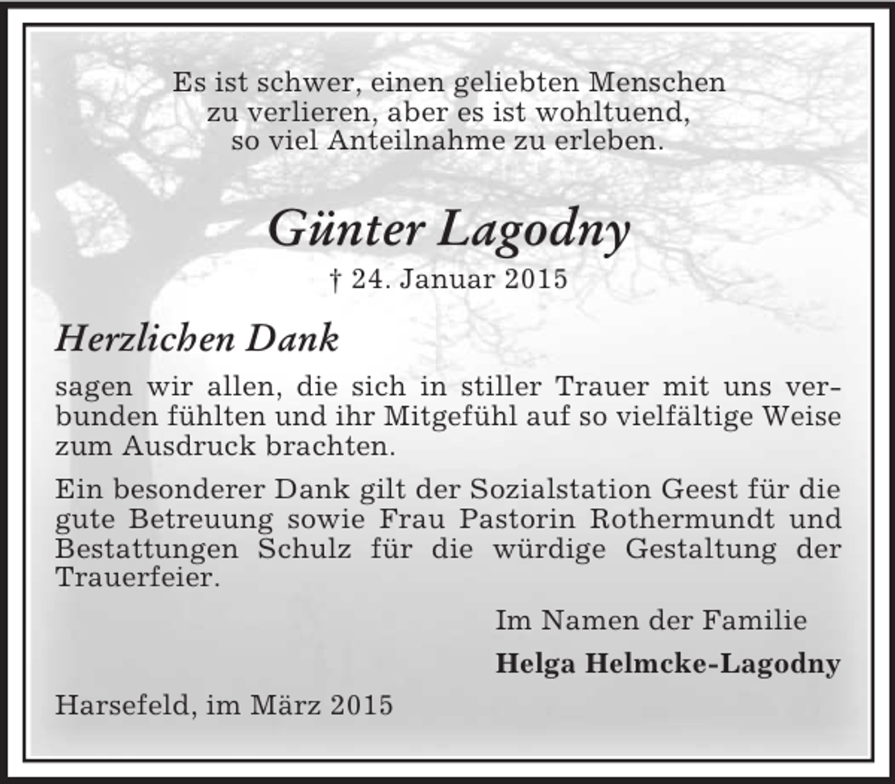 <p>Es ist schwer, einen geliebten Menschen<br />zu verlieren, aber es ist wohltuend,<br />so viel Anteilnahme zu erleben.<br />Günter Lagodny<br />† 24. Januar 2015<br />Herzlichen Dank<br />sagen wir allen, die sich in stiller Trauer mit uns verbunden fühlten und ihr Mitgefühl auf so vielfältige Weise zum Ausdruck brachten.<br />Ein besonderer Dank gilt der Sozialstation Geest für die gute Betreuung sowie Frau Pastorin Rothermundt und Bestattungen Schulz für die würdige Gestaltung der<br />Trauerfeier.<br />Im Namen der Familie<br />Helga Helmcke-Lagodny<br />Harsefeld, im März 2015</p>