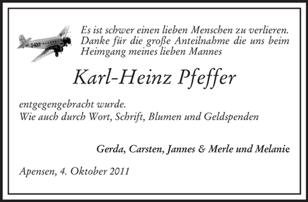 <p>Es ist schwer einen lieben Menschen zu verlieren.<br />Danke für die große Anteilnahme die uns beim<br />Heimgang meines lieben Mannes</p><p>Karl-Heinz Pfeffer<br />entgegengebracht wurde.<br />Wie auch durch Wort, Schrift, Blumen und Geldspenden<br />Gerda, Carsten, Jannes &amp; Merle und Melanie<br />Apensen, 4. Oktober 2011</p>