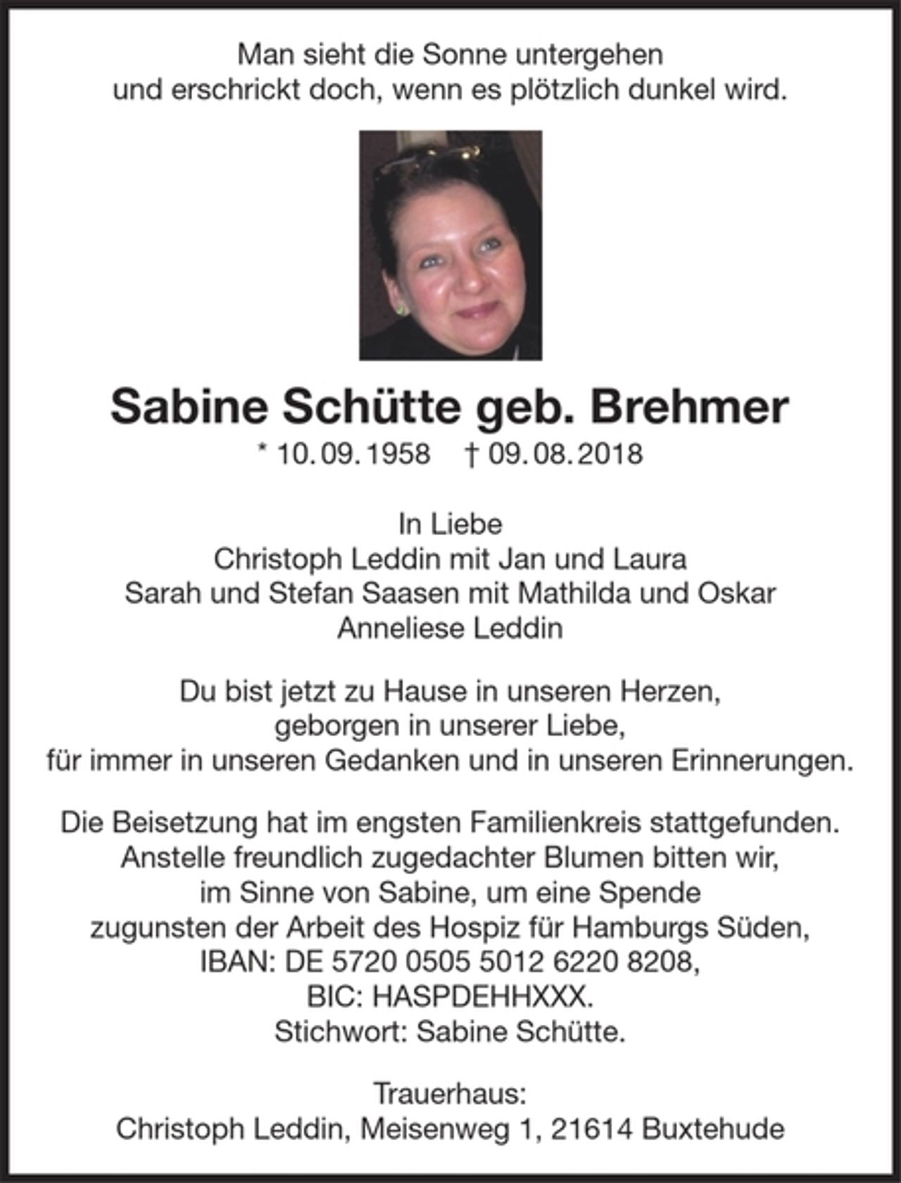 <p>Man sieht die Sonne untergehen<br />und erschrickt doch, wenn es plötzlich dunkel wird.</p>
<p>(Foto)</p>
<p>Sabine Schütte geb. Brehmer</p>
<p>* 10.09.1958 † 09.08.2018</p>
<p>In Liebe<br />Christoph Leddin mit Jan und Laura<br />Sarah und Stefan Saasen mit Mathilda und Oskar<br />Anneliese Leddin</p>
<p>Du bist jetzt zu Hause in unseren Herzen,</p>
<p>geborgen in unserer Liebe,</p>
<p>für immer in unseren Gedanken und in unseren Erinnerungen.</p>
<p>Die Beisetzung hat im engsten Familienkreis stattgefunden. Anstelle freundlich zugedachter Blumen bitten wir, im Sinne von Sabine, um eine Spende zugunsten der Arbeit des Hospiz für<br />Hamburgs Süden, IBAN: DE 5720 0505 5012 6220 8208, BIC: HASPDEHHXXX. Stichwort:<br />Sabine Schütte.</p>
<p>Trauerhaus: Christoph Leddin, Meisenweg 1, 21614 Buxtehude</p>