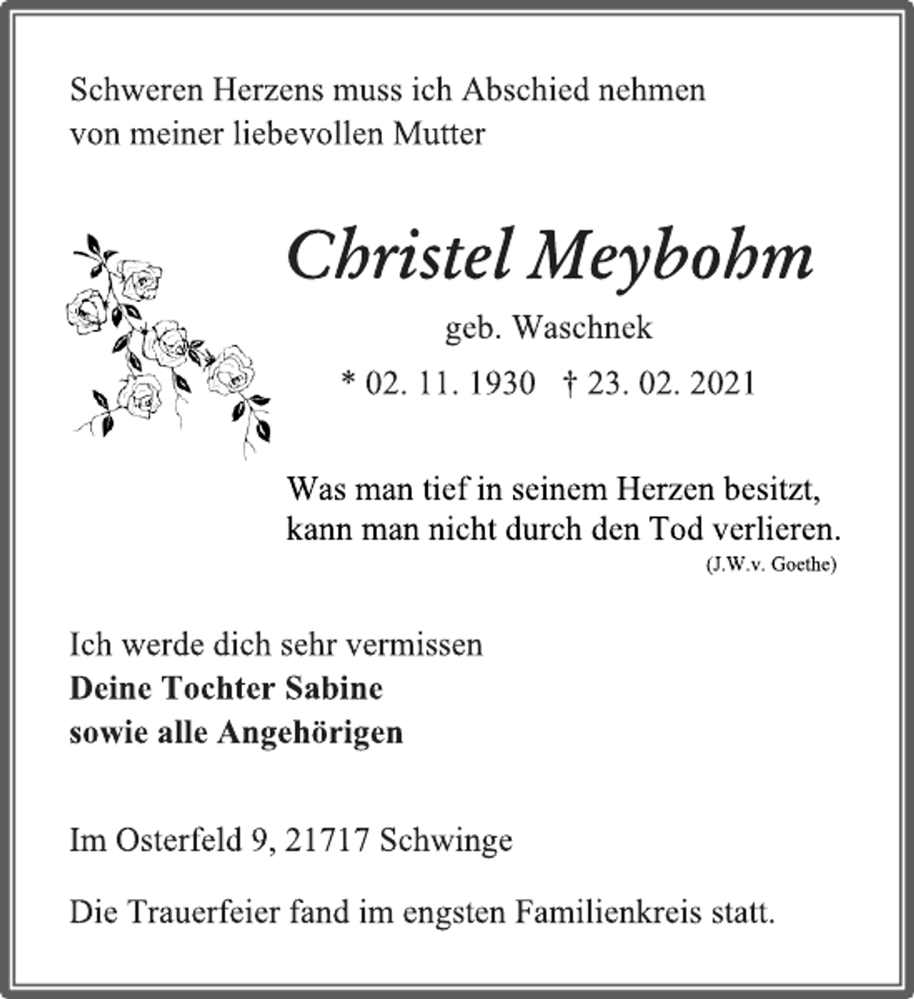 <p>Was man tief in seinem Herzen besitzt,<br />kann man nicht durch den Tod verlieren.<br />(J.W.v. Goethe)<br />Schweren Herzens muss ich Abschied nehmen von meiner liebevollen Mutter<br />Christel Meybohm<br />geb. Waschnek<br />* 02. 11. 1930 † 23. 02. 2021<br />Ich werde dich sehr vermissen<br />Deine Tochter Sabine<br />sowie alle Angehörigen<br />Im Osterfeld 9, 21717 Schwinge<br />Die Trauerfeier fand im engsten Familienkreis statt.</p>