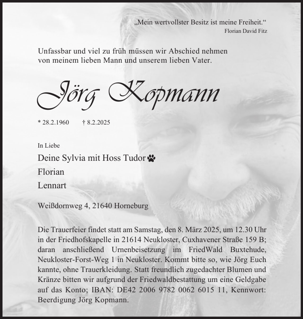 <p>Mein wertvollster Besitz ist meine Freiheit.“<br />Florian David Fitz<br />Unfassbar und viel zu früh müssen wir Abschied nehmen<br />von meinem lieben Mann und unserem lieben Vater.<br />Jörg Kopmann<br />* 28.2.1960 † 8.2.2025<br />In Liebe<br />Deine Sylvia mit Hoss Tudor<br />Florian<br />Lennart<br />Weißdornweg 4, 21640 Horneburg<br />Die Trauerfeier findet statt am Samstag, den 8. März 2025, um 12.30 Uhr<br />in der Friedhofskapelle in 21614 Neukloster, Cuxhavener Straße 159 B;<br />daran anschließend Urnenbeisetzung im FriedWald Buxtehude,<br />Neukloster-Forst-Weg 1 in Neukloster. Kommt bitte so, wie Jörg Euch<br />kannte, ohne Trauerkleidung. Statt freundlich zugedachter Blumen und<br />Kränze bitten wir aufgrund der Friedwaldbestattung um eine Geldgabe<br />auf das Konto; IBAN: DE42 2006 9782 0062 6015 11, Kennwort:<br />Beerdigung Jörg Kopmann.</p>