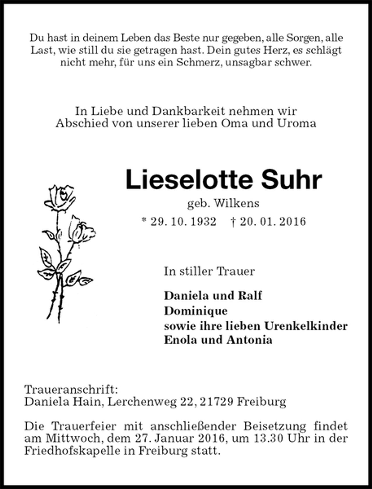<p>Du hast in deinem Leben das Beste nur gegeben, alle Sorgen, alle Last, wie still du sie getragen hast. Dein gutes Herz, es schlägt nicht mehr, für uns ein Schmerz, unsagbar schwer.<br />In Liebe und Dankbarkeit nehmen wir<br />Abschied von unserer lieben Oma und Uroma<br />Lieselotte Suhr<br />geb. Wilkens<br />* 29. 10. 1932 † 20. 01. 2016<br />In stiller Trauer</p>
<p>Daniela und Ralf<br />Dominique<br />sowie ihre lieben Urenkelkinder<br />Enola und Antonia<br />Traueranschrift:<br />Daniela Hain, Lerchenweg 22, 21729 Freiburg</p>
<p>Die Trauerfeier mit anschließender Beisetzung findet am Mittwoch, dem 27. Januar 2016, um 13.30 Uhr in der Friedhofskapelle in Freiburg statt.</p>