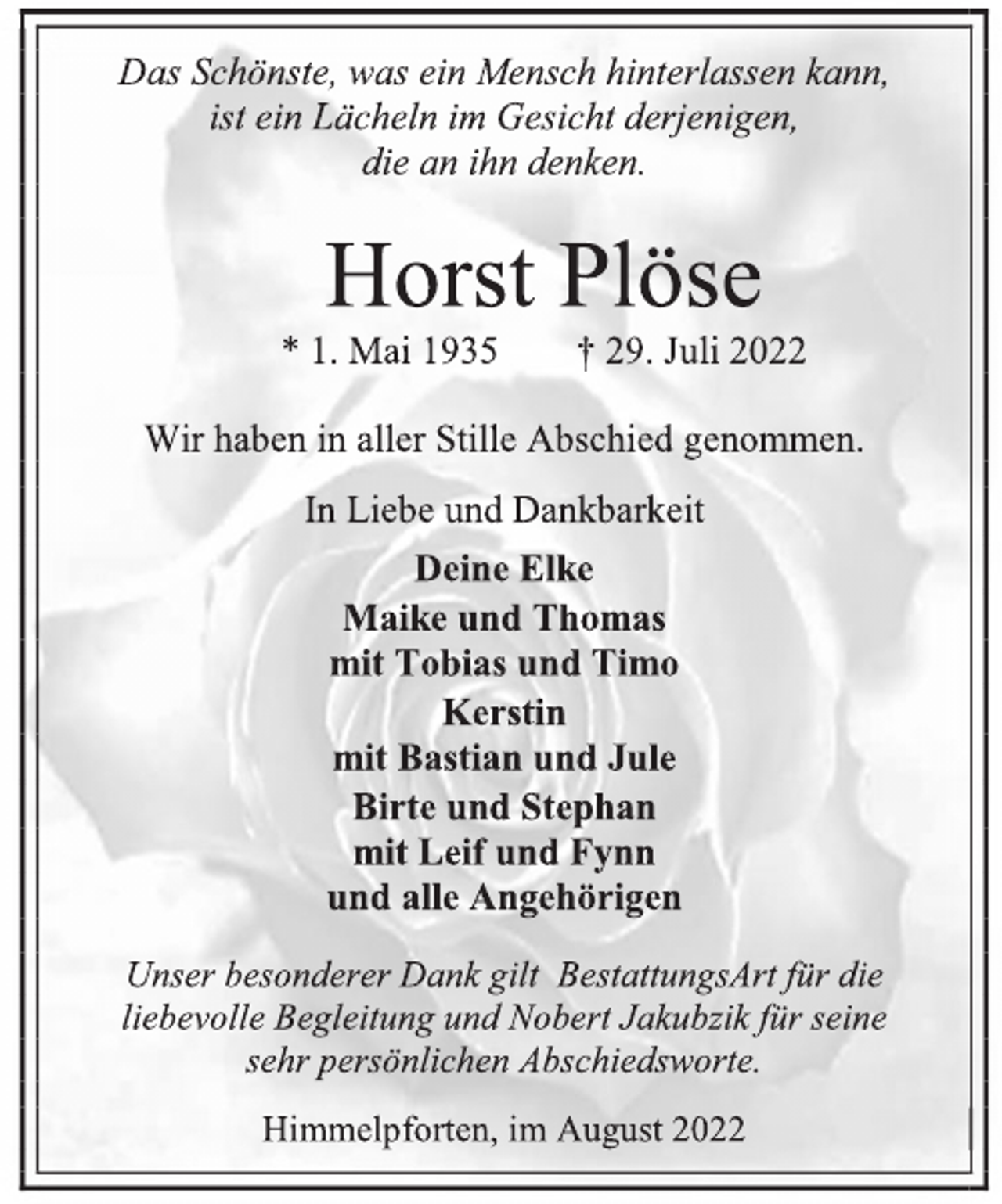 <p>Das Schönste, was ein Mensch hinterlassen kann,<br />ist ein Lächeln im Gesicht derjenigen,<br />die an ihn denken.<br />Horst Plöse<br />* 1. Mai 1935 † 29. Juli 2022<br />Wir haben in aller Stille Abschied genommen.<br />In Liebe und Dankbarkeit<br />Deine Elke<br />Maike und Thomas<br />mit Tobias und Timo<br />Kerstin<br />mit Bastian und Jule<br />Birte und Stephan<br />mit Leif und Fynn<br />und alle Angehörigen<br />Unser besonderer Dank gilt BestattungsArt für die<br />liebevolle Begleitung und Nobert Jakubzik für seine<br />sehr persönlichen Abschiedsworte.<br />Himmelpforten, im August 2022</p>