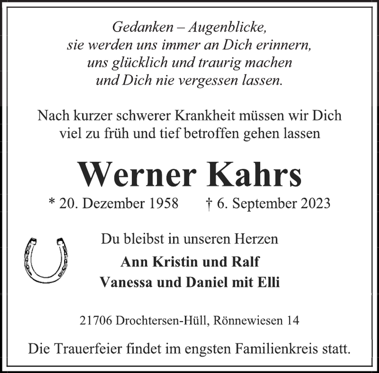 <p>Gedanken - Augenblicke,<br />sie werden uns immer an Dich erinnern,<br />uns glücklich und traurig machen<br />und Dich nie vergessen lassen.<br />Nach kurzer schwerer Krankheit müssen wir Dich<br />viel zu früh und tief betroffen gehen lassen<br />Werner Kahrs<br />* 20. Dezember 1958 † 6. September 2023<br />Du bleibst in unseren Herzen<br />Ann Kristin und Ralf<br />Vanessa und Daniel mit Elli<br />21706 Drochtersen-Hüll, Rönnewiesen 14<br />Die Trauerfeier findet im engsten Familienkreis statt.</p>