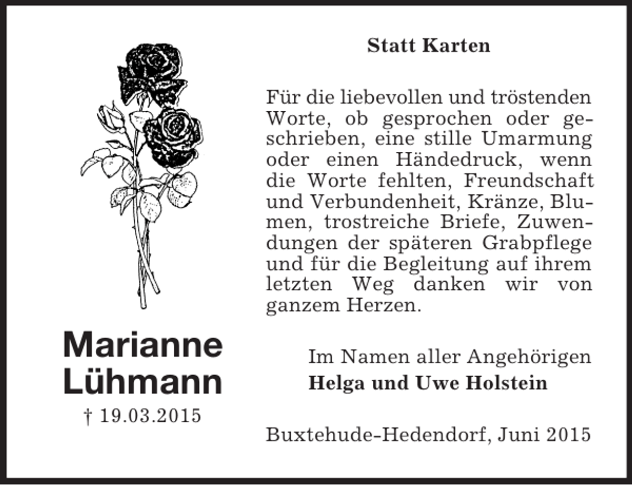 <p>Marianne<br />Lühmann<br />† 19.03.2015<br />Statt Karten<br />Für die liebevollen und tröstenden<br />Worte, ob gesprochen oder geschrieben, eine stille Umarmung oder einen Händedruck, wenn die Worte fehlten, Freundschaft und Verbundenheit, Kränze, Blumen, trostreiche Briefe, Zuwendungen der späteren Grabpflege und für die Begleitung auf ihrem letzten Weg danken wir von<br />ganzem Herzen.<br />Im Namen aller Angehörigen<br />Helga und Uwe Holstein<br />Buxtehude-Hedendorf, Juni 2015</p>