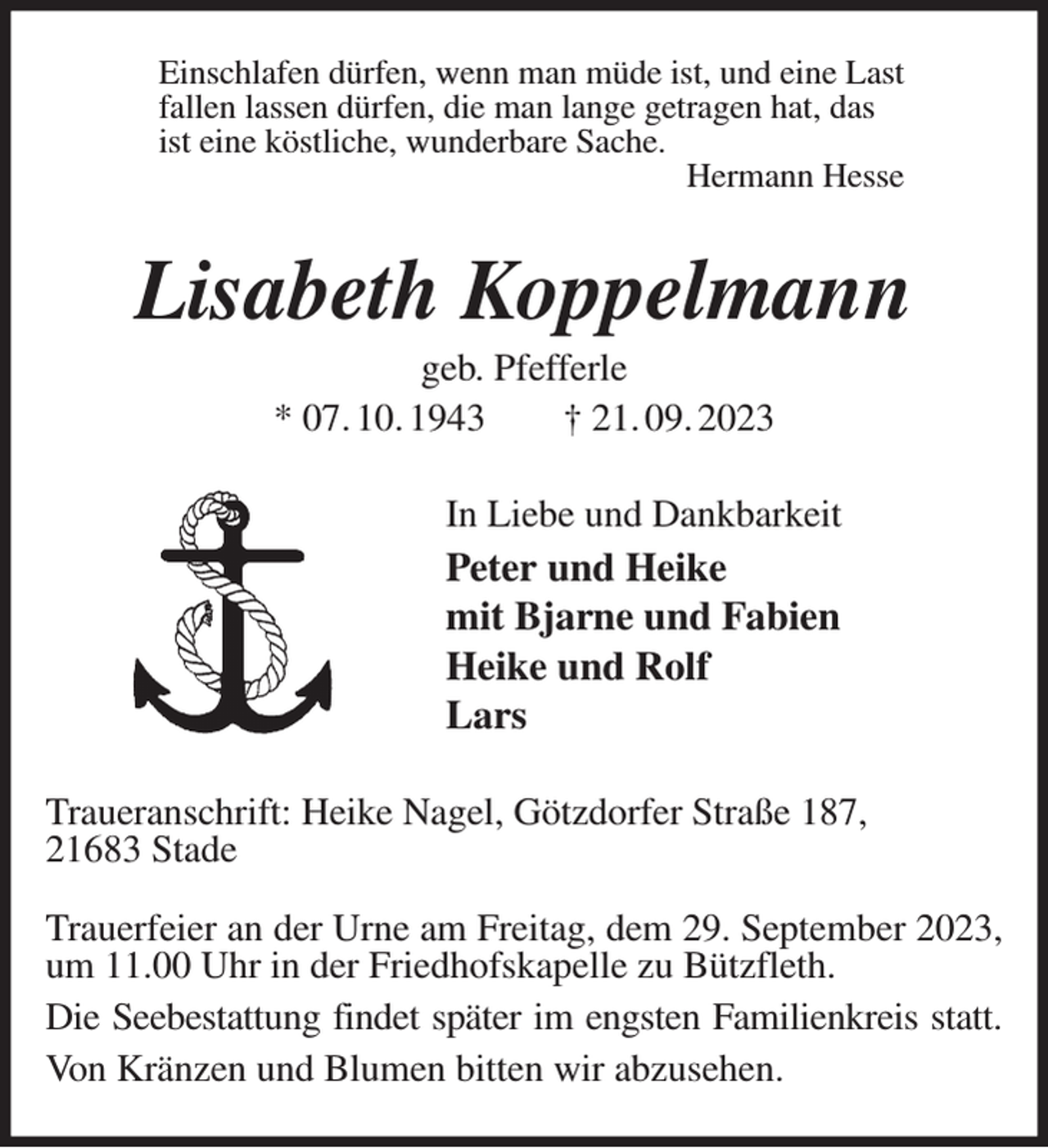 <p>Einschlafen dürfen, wenn man müde ist, und eine Last<br />fallen lassen dürfen, die man lange getragen hat, das<br />ist eine köstliche, wunderbare Sache.<br />Hermann Hesse<br />Lisabeth Koppelmann<br />geb. Pfefferle<br />* 07. 10. 1943 † 21. 09. 2023<br />In Liebe und Dankbarkeit<br />Peter und Heike<br />mit Bjarne und Fabien<br />Heike und Rolf<br />Lars<br />Traueranschrift: Heike Nagel, Götzdorfer Straße 187,<br />21683 Stade</p><p>Trauerfeier an der Urne am Freitag, dem 29. September 2023, um 11.00 Uhr in der Friedhofskapelle zu Bützfleth.<br />Die Seebestattung findet später im engsten Familienkreis statt.<br />Von Kränzen und Blumen bitten wir abzusehen.</p>