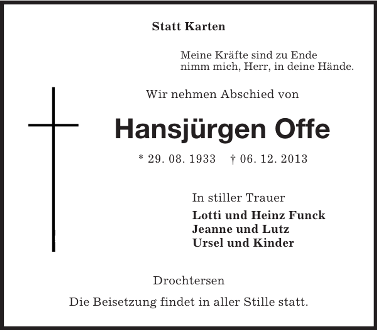 <p>Statt Karten<br />Meine Kräfte sind zu Ende<br />nimm mich, Herr, in deine Hände.<br />Wir nehmen Abschied von<br />Hansjürgen Offe<br />* 29. 08. 1933 † 06. 12. 2013<br />In stiller Trauer<br />Lotti und Heinz Funck<br />Jeanne und Lutz<br />Ursel und Kinder<br />Drochtersen<br />Die Beisetzung findet in aller Stille statt.</p>