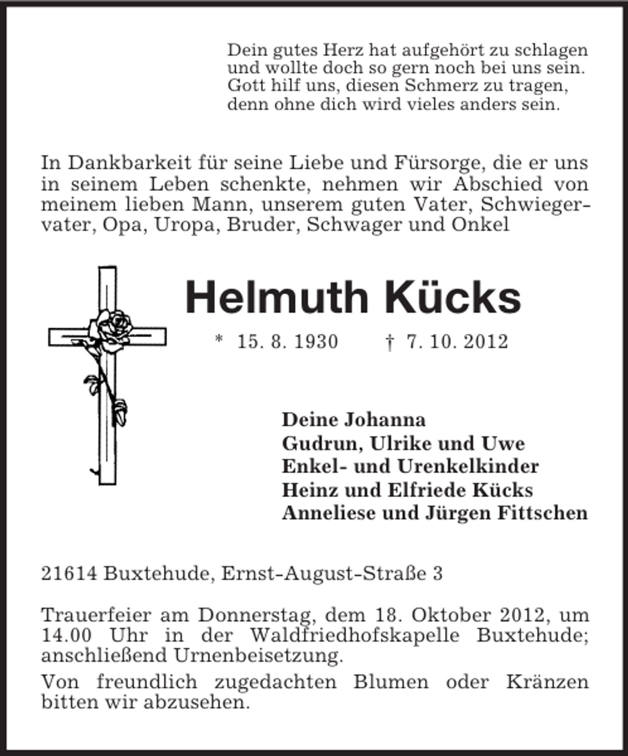 <p>Dein gutes Herz hat aufgehört zu schlagen<br />und wollte doch so gern noch bei uns sein.<br />Gott hilf uns, diesen Schmerz zu tragen,<br />denn ohne dich wird vieles anders sein.<br />In Dankbarkeit für seine Liebe und Fürsorge, die er uns in seinem Leben schenkte, nehmen wir Abschied von meinem lieben Mann, unserem guten Vater, Schwiegervater, Opa, Uropa, Bruder, Schwager und Onkel<br />Helmuth Kücks<br />* 15. 8. 1930 † 7. 10. 2012<br />Deine Johanna<br />Gudrun, Ulrike und Uwe<br />Enkel- und Urenkelkinder<br />Heinz und Elfriede Kücks<br />Anneliese und Jürgen Fittschen<br />21614 Buxtehude, Ernst-August-Straße 3</p><p>Trauerfeier am Donnerstag, dem 18. Oktober 2012, um 14.00 Uhr in der Waldfriedhofskapelle Buxtehude;<br />anschließend Urnenbeisetzung.<br />Von freundlich zugedachten Blumen oder Kränzen<br />bitten wir abzusehen.</p>