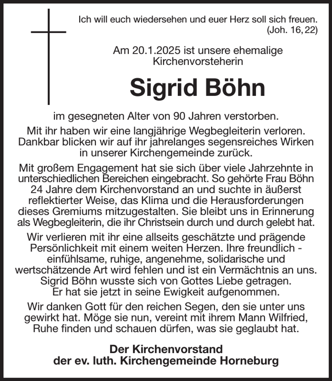<p>Ich will euch wiedersehen und euer Herz soll sich freuen.<br />(Joh. 16, 22)<br />Am 20.1.2025 ist unsere ehemalige<br />Kirchenvorsteherin<br />Sigrid Böhn<br />im gesegneten Alter von 90 Jahren verstorben.<br />Mit ihr haben wir eine langjährige Wegbegleiterin verloren. Dankbar blicken wir auf ihr jahrelanges segensreiches Wirken in unserer Kirchengemeinde zurück.<br />Mit großem Engagement hat sie sich über viele Jahrzehnte in unterschiedlichen Bereichen eingebracht. So gehörte Frau Böhn<br />24 Jahre dem Kirchenvorstand an und suchte in äußerst<br />reflektierter Weise, das Klima und die Herausforderungen<br />dieses Gremiums mitzugestalten. Sie bleibt uns in Erinnerung als Wegbegleiterin, die ihr Christsein durch und durch gelebt hat.<br />Wir verlieren mit ihr eine allseits geschätzte und prägende<br />Persönlichkeit mit einem weiten Herzen. Ihre freundlich -<br />einfühlsame, ruhige, angenehme, solidarische und<br />wertschätzende Art wird fehlen und ist ein Vermächtnis an uns.<br />Sigrid Böhn wusste sich von Gottes Liebe getragen.<br />Er hat sie jetzt in seine Ewigkeit aufgenommen.<br />Wir danken Gott für den reichen Segen, den sie unter uns<br />gewirkt hat. Möge sie nun, vereint mit ihrem Mann Wilfried, Ruhe finden und schauen dürfen, was sie geglaubt hat.<br />Der Kirchenvorstand<br />der ev. luth. Kirchengemeinde Horneburg</p>