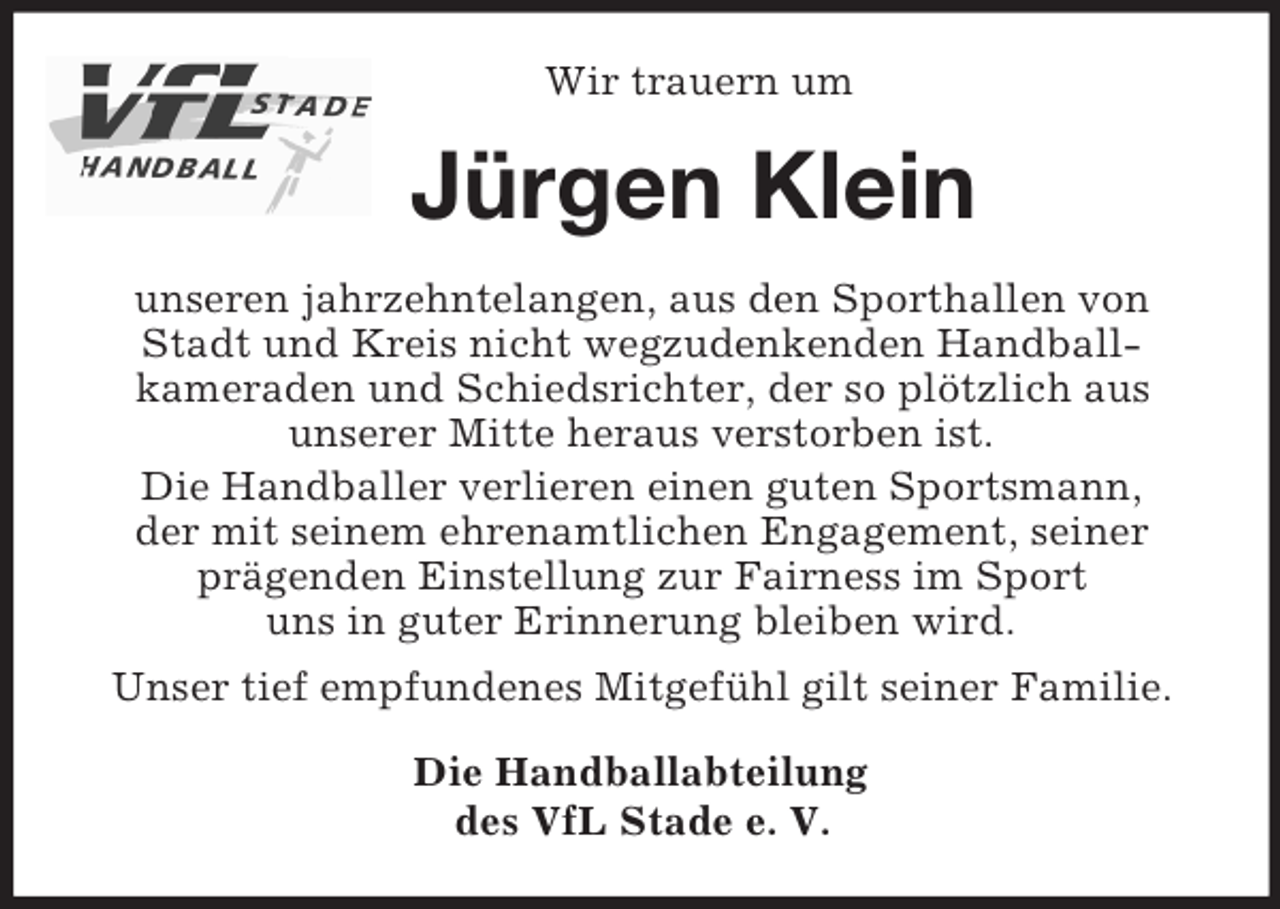<p>Wir trauern um<br />Jürgen Klein<br />unseren jahrzehntelangen, aus den Sporthallen von<br />Stadt und Kreis nicht wegzudenkenden Handball-<br />kameraden und Schiedsrichter, der so plötzlich aus<br />unserer Mitte heraus verstorben ist.<br />Die Handballer verlieren einen guten Sportsmann,<br />der mit seinem ehrenamtlichen Engagement, seiner<br />prägenden Einstellung zur Fairness im Sport<br />uns in guter Erinnerung bleiben wird.<br />Unser tief empfundenes Mitgefühl gilt seiner Familie.<br />Die Handballabteilung<br />des VfL Stade e. V.</p>