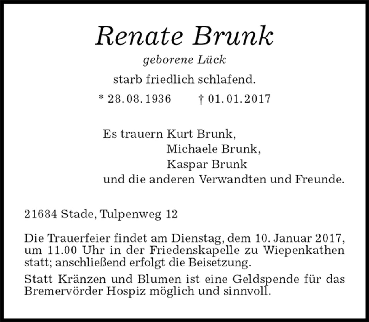 <p>Renate Brunk<br />geborene Lück<br />starb friedlich schlafend.<br />* 28. 08. 1936 † 01. 01. 2017<br />Es trauern Kurt Brunk,<br />Michaele Brunk,<br />Kaspar Brunk<br />und die anderen Verwandten und Freunde.<br />21684 Stade, Tulpenweg 12</p>
<p>Die Trauerfeier findet am Dienstag, dem 10. Januar 2017,<br />um 11.00 Uhr in der Friedenskapelle zu Wiepenkathen statt; anschließend erfolgt die Beisetzung.<br />Statt Kränzen und Blumen ist eine Geldspende für das Bremervörder Hospiz möglich und sinnvoll.</p>