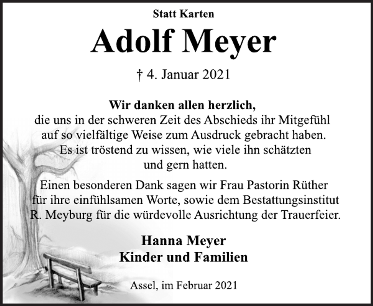 <p>Statt Karten<br />Adolf Meyer<br />† 4. Januar 2021<br />Wir danken allen herzlich,<br />die uns in der schweren Zeit des Abschieds ihr Mitgefühl<br />auf so vielfältige Weise zum Ausdruck gebracht haben.<br />Es ist tröstend zu wissen, wie viele ihn schätzten<br />und gern hatten.<br />Einen besonderen Dank sagen wir Frau Pastorin Rüther<br />für ihre einfühlsamen Worte, sowie dem Bestattungsinstitut<br />R. Meyburg für die würdevolle Ausrichtung der Trauerfeier.<br />Hanna Meyer<br />Kinder und Familien<br />Assel, im Februar 2021</p>