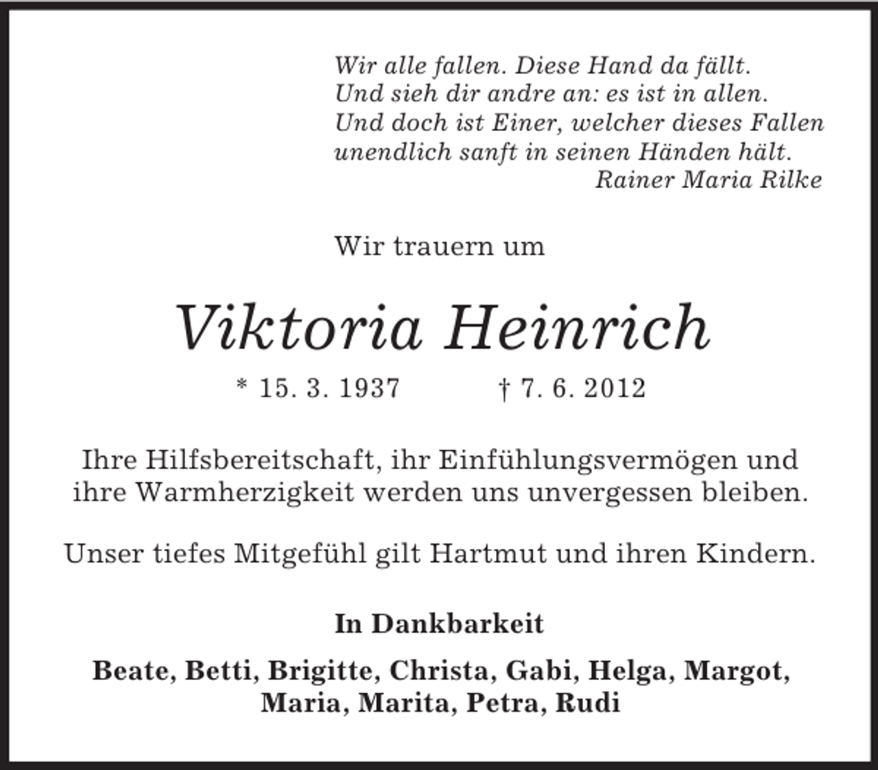<p>Wir alle fallen. Diese Hand da fällt.<br />Und sieh dir andre an: es ist in allen.<br />Und doch ist Einer, welcher dieses Fallen<br />unendlich sanft in seinen Händen hält.<br />Rainer Maria Rilke</p><p>Wir trauern um</p><p>Viktoria Heinrich<br />* 15. 3. 1937</p><p>† 7. 6. 2012</p><p>Ihre Hilfsbereitschaft, ihr Einfühlungsvermögen und<br />ihre Warmherzigkeit werden uns unvergessen bleiben.<br />Unser tiefes Mitgefühl gilt Hartmut und ihren Kindern.<br />In Dankbarkeit<br />Beate, Betti, Brigitte, Christa, Gabi, Helga, Margot,<br />Maria, Marita, Petra, Rudi</p>