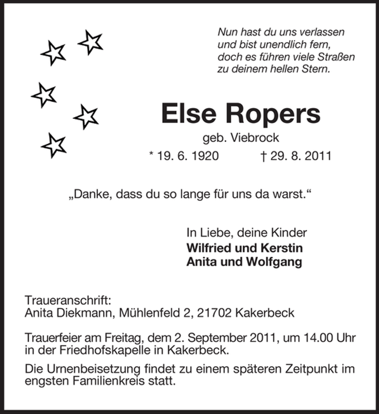 <p>Nun hast du uns verlassen<br />und bist unendlich fern,<br />doch es führen viele Straßen<br />zu deinem hellen Stern.<br />Else Ropers<br />geb. Viebrock<br />* 19. 6. 1920 † 29. 8. 2011<br />„Danke, dass du so lange für uns da warst.“<br />In Liebe, deine Kinder<br />Wilfried und Kerstin<br />Anita und Wolfgang<br />Traueranschrift:<br />Anita Diekmann, Mühlenfeld 2, 21702 Kakerbeck</p><p>Trauerfeier am Freitag, dem 2. September 2011, um 14.00 Uhr in der Friedhofskapelle in Kakerbeck.<br />Die Urnenbeisetzung findet zu einem späteren Zeitpunkt im engsten Familienkreis statt.</p>