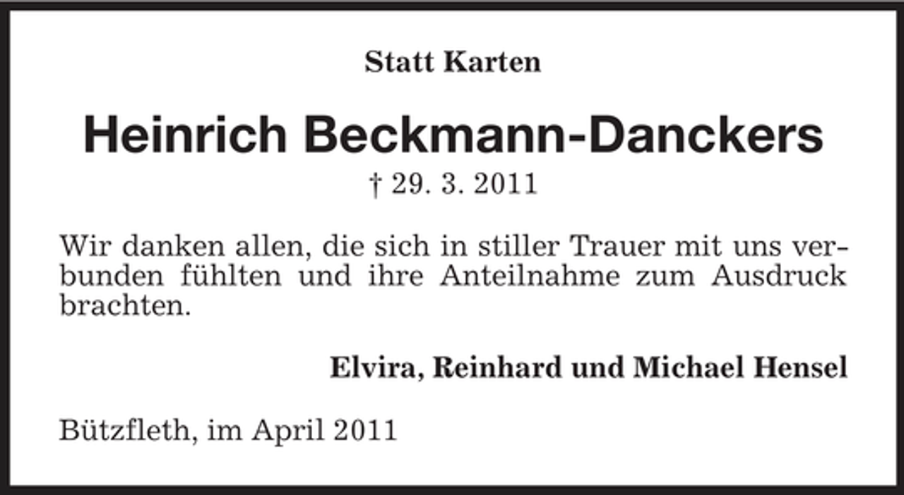 <p>Statt Karten</p><p>Heinrich Beckmann-Danckers<br />† 29. 3. 2011 Wir danken allen, die sich in stiller Trauer mit uns verbunden fühlten und ihre Anteilnahme zum Ausdruck brachten. Elvira, Reinhard und Michael Hensel Bützfleth, im April 2011</p>