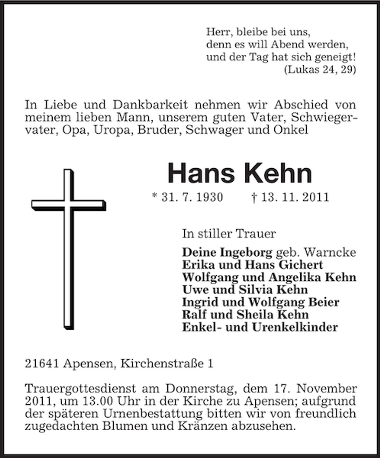 <p>Herr, bleibe bei uns,<br />denn es will Abend werden,<br />und der Tag hat sich geneigt!<br />(Lukas 24, 29)</p><p>In Liebe und Dankbarkeit nehmen wir Abschied von<br />meinem lieben Mann, unserem guten Vater, Schwiegervater, Opa, Uropa, Bruder, Schwager und Onkel</p><p>Hans Kehn<br />* 31. 7. 1930</p><p>† 13. 11. 2011</p><p>In stiller Trauer<br />Deine Ingeborg geb. Warncke<br />Erika und Hans Gichert<br />Wolfgang und Angelika Kehn<br />Uwe und Silvia Kehn<br />Ingrid und Wolfgang Beier<br />Ralf und Sheila Kehn<br />Enkel- und Urenkelkinder<br />21641 Apensen, Kirchenstraße 1<br />Trauergottesdienst am Donnerstag, dem 17. November<br />2011, um 13.00 Uhr in der Kirche zu Apensen; aufgrund<br />der späteren Urnenbestattung bitten wir von freundlich<br />zugedachten Blumen und Kränzen abzusehen.</p>