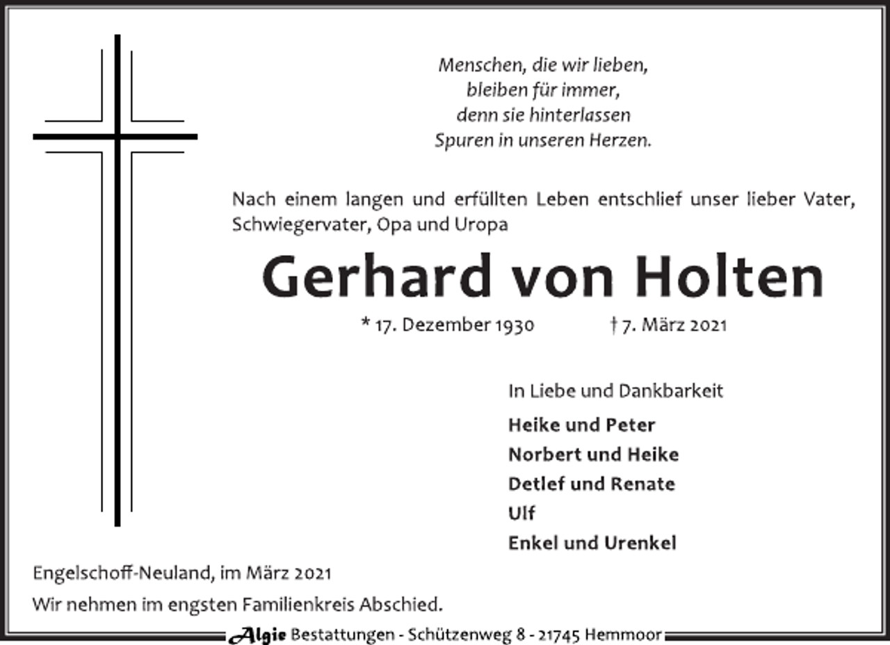 <p>Menschen, die wir lieben,<br />bleiben für immer,<br />denn sie hinterlassen<br />Spuren in unseren Herzen.<br />Nach einem langen und erfüllten Leben entschlief unser lieber Vater,<br />Schwiegervater, Opa und Uropa<br />Gerhard von Holten<br />* 17. Dezember 1930 † 7. März 2021<br />In Liebe und Dankbarkeit<br />Heike und Peter<br />Norbert und Heike<br />Detlef und Renate<br />Ulf<br />Enkel und Urenkel<br />Engelschoff-Neuland, im März 2021<br />Wir nehmen im engsten Familienkreis Abschied.</p>