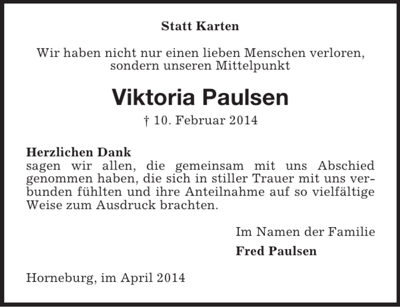 <p>Statt Karten<br />Wir haben nicht nur einen lieben Menschen verloren,<br />sondern unseren Mittelpunkt<br />Viktoria Paulsen<br />† 10. Februar 2014<br />Herzlichen Dank<br />sagen wir allen, die gemeinsam mit uns Abschied<br />genommen haben, die sich in stiller Trauer mit uns verbunden fühlten und ihre Anteilnahme auf so vielfältige Weise zum Ausdruck brachten.<br />Im Namen der Familie<br />Fred Paulsen<br />Horneburg, im April 2014</p>