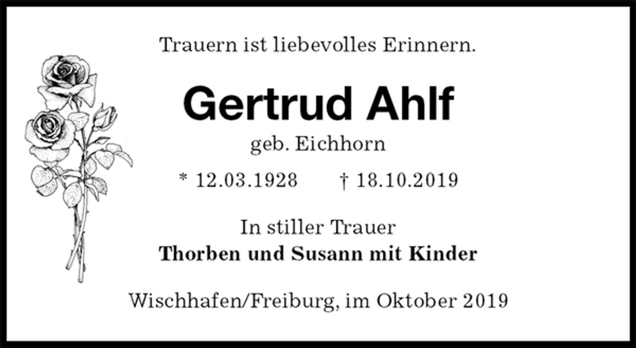 <p>Trauern ist liebevolles Erinnern.<br />Gertrud Ahlf<br />geb. Eichhorn<br />* 12.03.1928 † 18.10.2019<br />In stiller Trauer<br />Thorben und Susann mit Kinder<br />Wischhafen/Freiburg, im Oktober 2019</p>