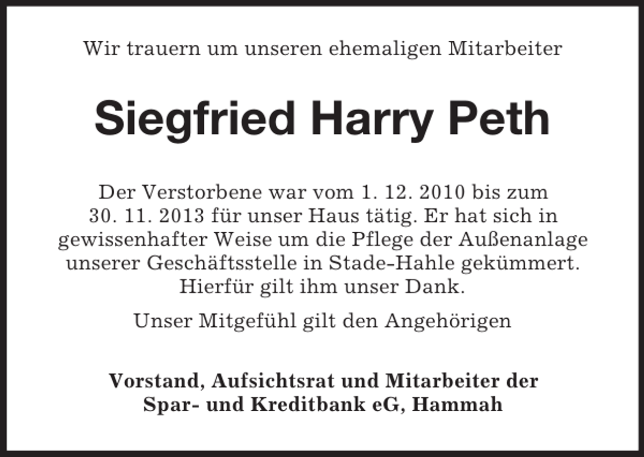<p>Wir trauern um unseren ehemaligen Mitarbeiter<br />Siegfried Harry Peth<br />Der Verstorbene war vom 1. 12. 2010 bis zum<br />30. 11. 2013 für unser Haus tätig. Er hat sich in<br />gewissenhafter Weise um die Pflege der Außenanlage unserer Geschäftsstelle in Stade-Hahle gekümmert. Hierfür gilt ihm unser Dank.<br />Unser Mitgefühl gilt den Angehörigen<br />Vorstand, Aufsichtsrat und Mitarbeiter der<br />Spar- und Kreditbank eG, Hammah</p>