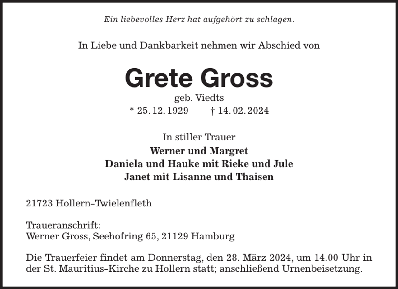 <p>Ein liebevolles Herz hat aufgehört zu schlagen.<br />In Liebe und Dankbarkeit nehmen wir Abschied von<br />Grete Gross<br />geb. Viedts<br />* 25. 12. 1929 † 14. 02. 2024<br />In stiller Trauer<br />Werner und Margret<br />Daniela und Hauke mit Rieke und Jule<br />Janet mit Lisanne und Thaisen<br />21723 Hollern-Twielenfleth</p><p>Traueranschrift:<br />Werner Gross, Seehofring 65, 21129 Hamburg</p><p>Die Trauerfeier findet am Donnerstag, den 28. März 2024, um 14.00 Uhr in der St. Mauritius-Kirche zu Hollern statt; anschließend Urnenbeisetzung.</p>