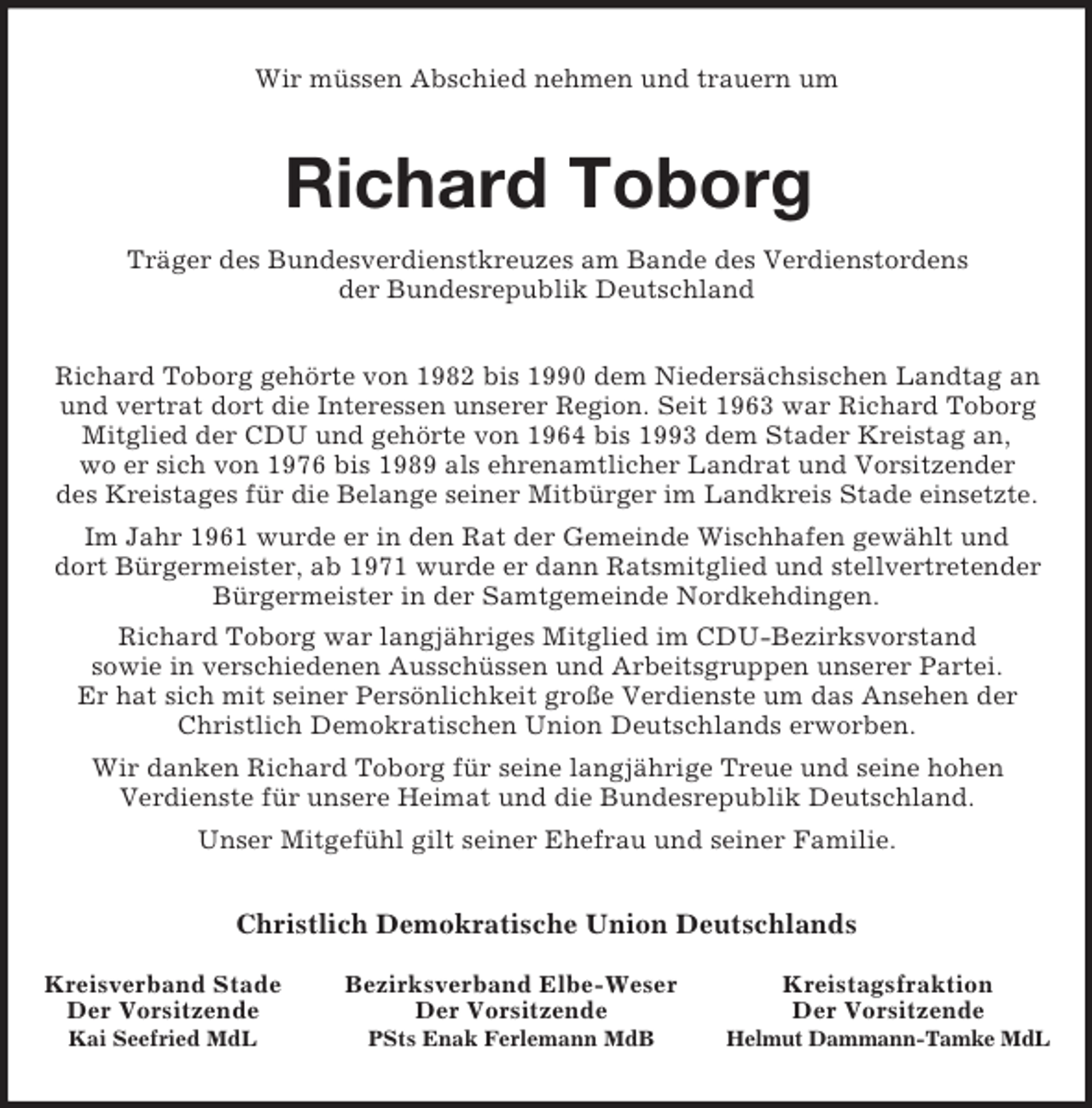 <p>Kreistagsfraktion<br />Der Vorsitzende<br />Helmut Dammann-Tamke MdL<br />Bezirksverband Elbe-Weser<br />Der Vorsitzende<br />PSts Enak Ferlemann MdB<br />Kreisverband Stade<br />Der Vorsitzende<br />Kai Seefried MdL<br />Wir müssen Abschied nehmen und trauern um<br />Richard Toborg<br />Träger des Bundesverdienstkreuzes am Bande des Verdienstordens<br />der Bundesrepublik Deutschland<br />Richard Toborg gehörte von 1982 bis 1990 dem Niedersächsischen Landtag an<br />und vertrat dort die Interessen unserer Region. Seit 1963 war Richard Toborg Mitglied der CDU und gehörte von 1964 bis 1993 dem Stader Kreistag an,<br />wo er sich von 1976 bis 1989 als ehrenamtlicher Landrat und Vorsitzender<br />des Kreistages für die Belange seiner Mitbürger im Landkreis Stade einsetzte. Im Jahr 1961 wurde er in den Rat der Gemeinde Wischhafen gewählt und<br />dort Bürgermeister, ab 1971 wurde er dann Ratsmitglied und stellvertretender Bürgermeister in der Samtgemeinde Nordkehdingen.<br />Richard Toborg war langjähriges Mitglied im CDU-Bezirksvorstand<br />sowie in verschiedenen Ausschüssen und Arbeitsgruppen unserer Partei.<br />Er hat sich mit seiner Persönlichkeit große Verdienste um das Ansehen der Christlich Demokratischen Union Deutschlands erworben.<br />Wir danken Richard Toborg für seine langjährige Treue und seine hohen<br />Verdienste für unsere Heimat und die Bundesrepublik Deutschland.<br />Unser Mitgefühl gilt seiner Ehefrau und seiner Familie.<br />Christlich Demokratische Union Deutschlands</p>