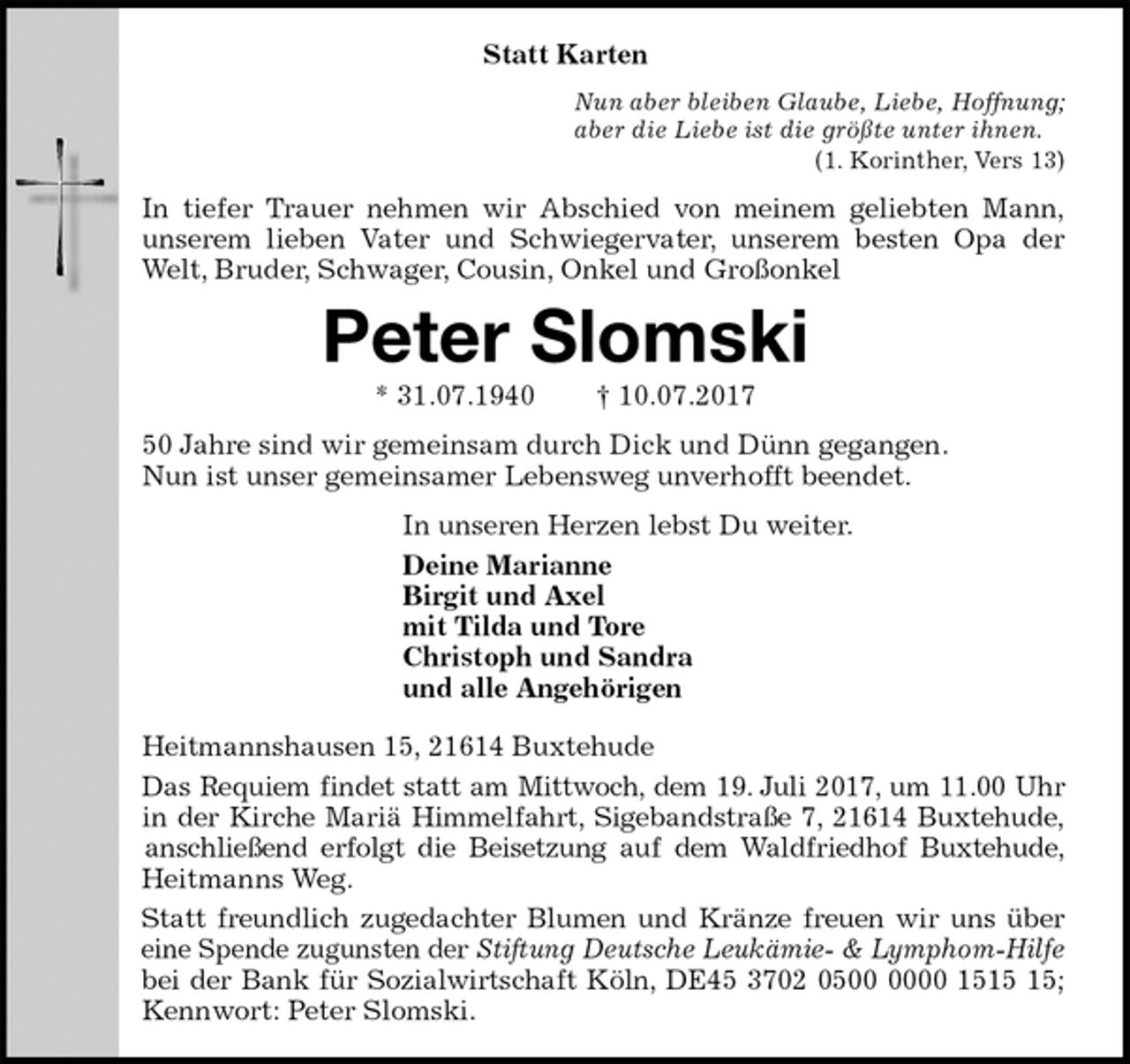 <p>Statt Karten<br />Nun aber bleiben Glaube, Liebe, Hoffnung;<br />aber die Liebe ist die größte unter ihnen.<br />(1. Korinther, Vers 13)<br />In tiefer Trauer nehmen wir Abschied von meinem geliebten Mann,<br />unserem lieben Vater und Schwiegervater, unserem besten Opa der<br />Welt, Bruder, Schwager, Cousin, Onkel und Großonkel<br />Peter Slomski<br />* 31.07.1940 † 10.07.2017<br />50 Jahre sind wir gemeinsam durch Dick und Dünn gegangen.<br />Nun ist unser gemeinsamer Lebensweg unverhofft beendet.<br />In unseren Herzen lebst Du weiter.<br />Deine Marianne<br />Birgit und Axel<br />mit Tilda und Tore<br />Christoph und Sandra<br />und alle Angehörigen<br />Heitmannshausen 15, 21614 Buxtehude<br />Das Requiem findet statt am Mittwoch, dem 19. Juli 2017, um 11.00 Uhr<br />in der Kirche Mariä Himmelfahrt, Sigebandstraße 7, 21614 Buxtehude,<br />anschließend erfolgt die Beisetzung auf dem Waldfriedhof Buxtehude,<br />Heitmanns Weg.<br />Statt freundlich zugedachter Blumen und Kränze freuen wir uns über<br />eine Spende zugunsten der Stiftung Deutsche Leukämie- &amp; Lymphom-Hilfe<br />bei der Bank für Sozialwirtschaft Köln, DE45 3702 0500 0000 1515 15;<br />Kennwort: Peter Slomski.</p>