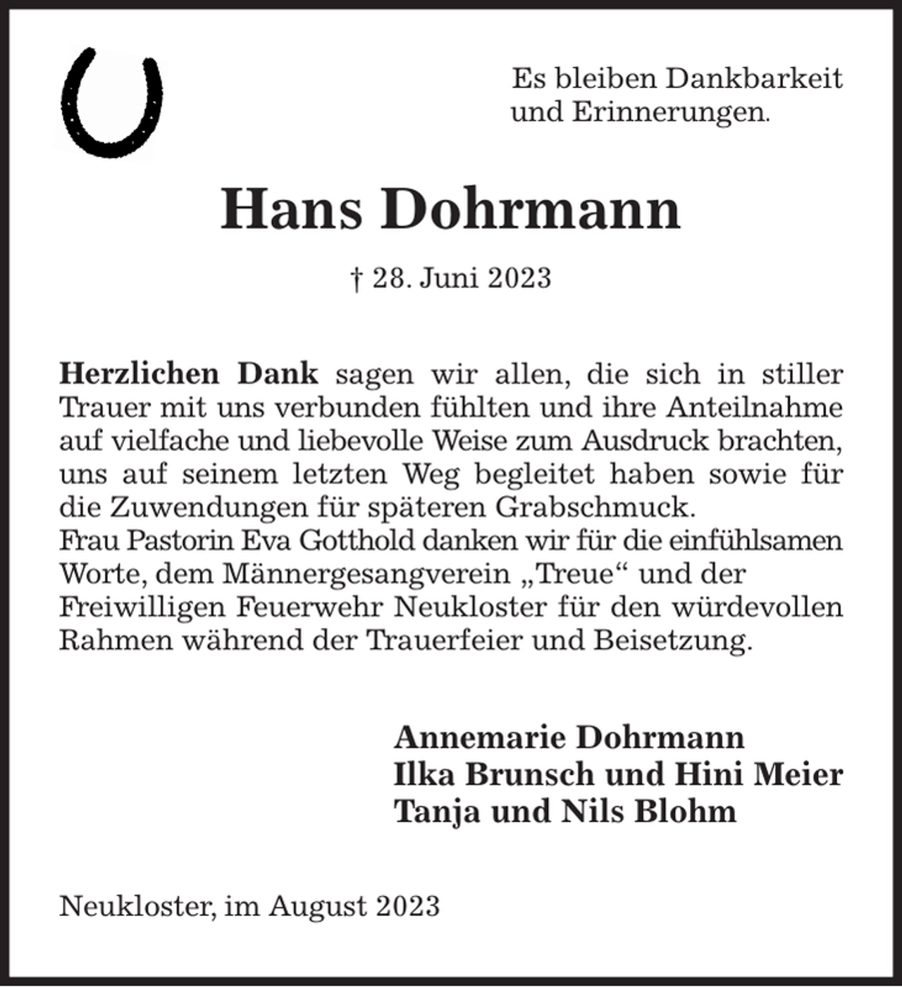 <p>Es bleiben Dankbarkeit<br />und Erinnerungen.<br />Hans Dohrmann<br />† 28. Juni 2023<br />Herzlichen Dank sagen wir allen, die sich in stiller Trauer mit uns verbunden fühlten und ihre Anteilnahme auf vielfache und liebevolle Weise zum Ausdruck brachten, uns auf seinem letzten Weg begleitet haben sowie für die Zuwendungen für späteren Grabschmuck.<br />Frau Pastorin Eva Gotthold danken wir für die einfühlsamen Worte, dem Männergesangverein „Treue“ und der<br />Freiwilligen Feuerwehr Neukloster für den würdevollen Rahmen während der Trauerfeier und Beisetzung.<br />Annemarie Dohrmann<br />Ilka Brunsch und Hini Meier<br />Tanja und Nils Blohm<br />Neukloster, im August 2023</p>