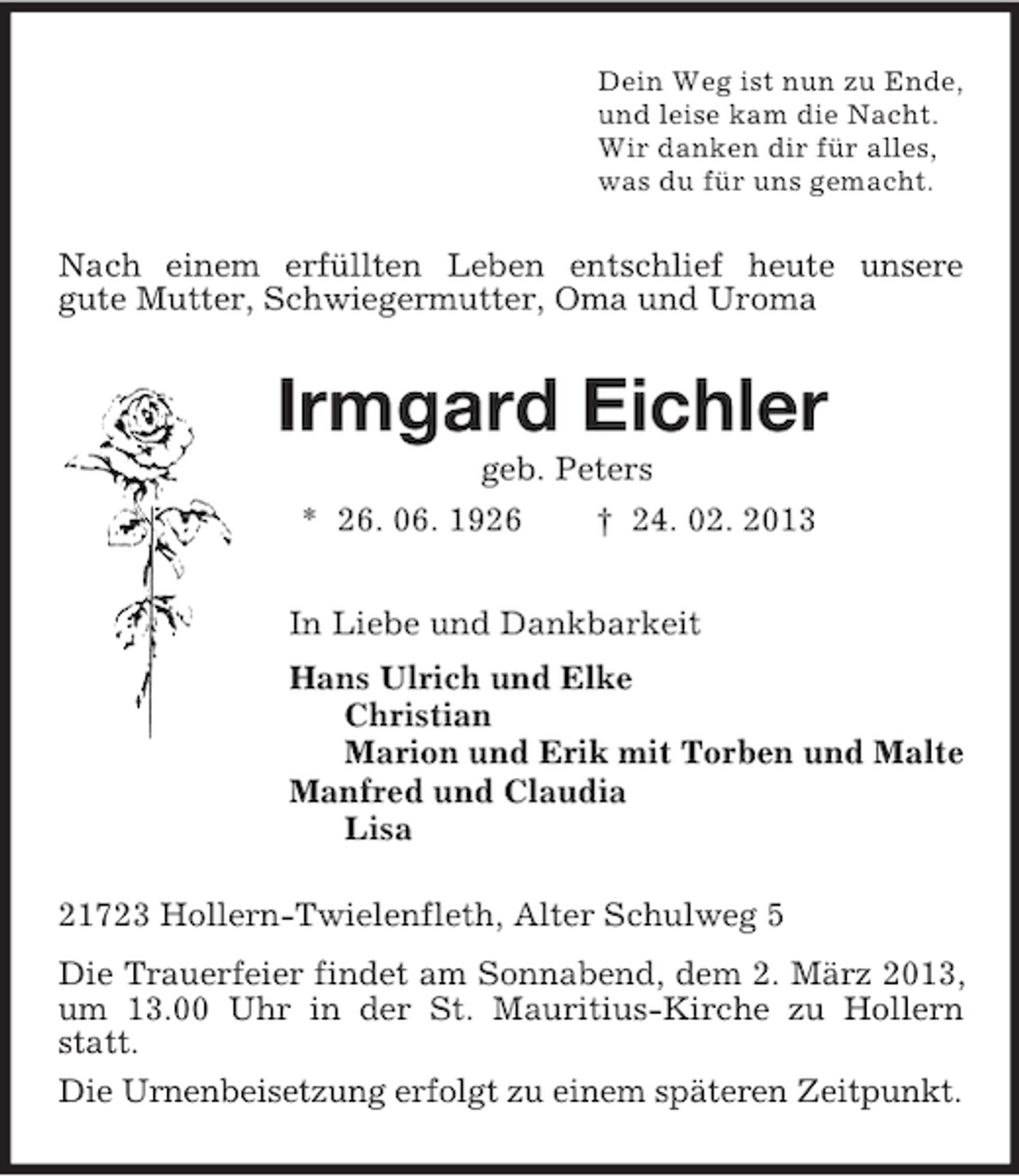 <p>Dein Weg ist nun zu Ende,<br />und leise kam die Nacht.<br />Wir danken dir für alles,<br />was du für uns gemacht.<br />Nach einem erfüllten Leben entschlief heute unsere<br />gute Mutter, Schwiegermutter, Oma und Uroma<br />Irmgard Eichler<br />geb. Peters<br />* 26. 06. 1926 † 24. 02. 2013<br />In Liebe und Dankbarkeit<br />Hans Ulrich und Elke<br />Christian<br />Marion und Erik mit Torben und Malte<br />Manfred und Claudia<br />Lisa<br />21723 Hollern-Twielenfleth, Alter Schulweg 5<br />Die Trauerfeier findet am Sonnabend, dem 2. März 2013, um 13.00 Uhr in der St. Mauritius-Kirche zu Hollern statt.<br />Die Urnenbeisetzung erfolgt zu einem späteren Zeitpunkt.</p>