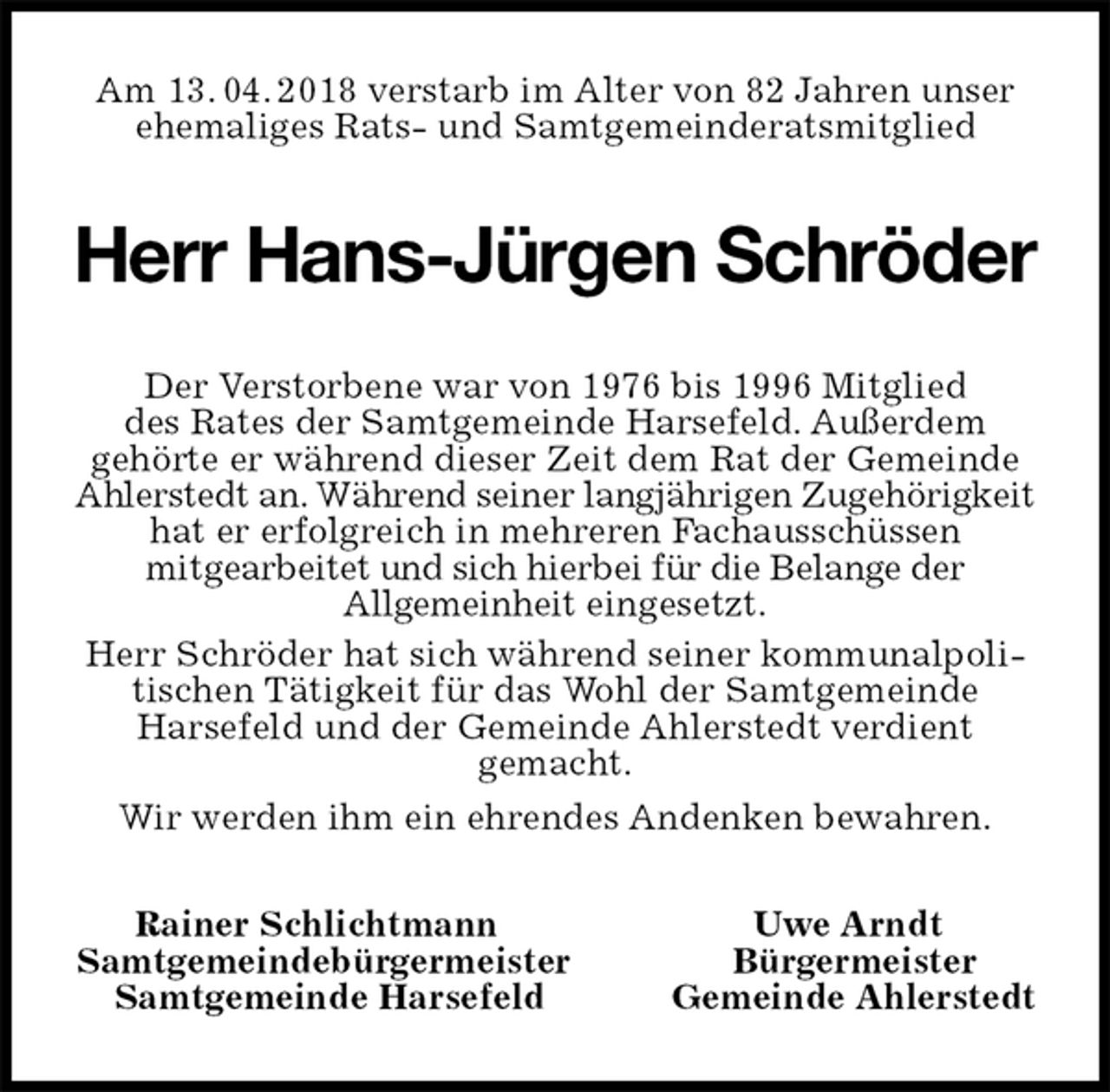 <p>Am 13. 04. 2018 verstarb im Alter von 82 Jahren unser ehemaliges Rats- und Samtgemeinderatsmitglied<br />Herr Hans-Jürgen Schröder<br />Rainer Schlichtmann Uwe Arndt<br />Samtgemeindebürgermeister Bürgermeister<br />Samtgemeinde Harsefeld Gemeinde Ahlerstedt<br />Der Verstorbene war von 1976 bis 1996 Mitglied<br />des Rates der Samtgemeinde Harsefeld. Außerdem<br />gehörte er während dieser Zeit dem Rat der Gemeinde Ahlerstedt an. Während seiner langjährigen Zugehörigkeit hat er erfolgreich in mehreren Fachausschüssen<br />mitgearbeitet und sich hierbei für die Belange der<br />Allgemeinheit eingesetzt.<br />Herr Schröder hat sich während seiner kommunalpolitischen Tätigkeit für das Wohl der Samtgemeinde<br />Harsefeld und der Gemeinde Ahlerstedt verdient<br />gemacht.<br />Wir werden ihm ein ehrendes Andenken bewahren.</p>