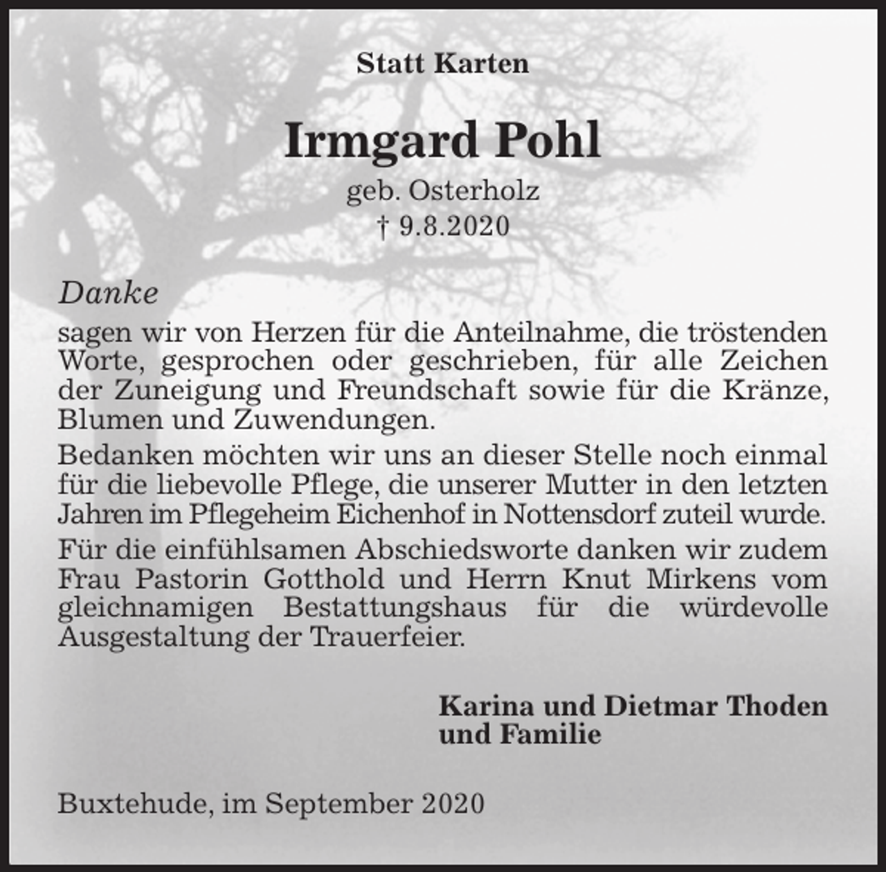 <p>Statt Karten<br />Irmgard Pohl<br />geb. Osterholz<br />† 9.8.2020<br />Danke<br />sagen wir von Herzen für die Anteilnahme, die tröstenden Worte, gesprochen oder geschrieben, für alle Zeichen der Zuneigung und Freundschaft sowie für die Kränze, Blumen und Zuwendungen.<br />Bedanken möchten wir uns an dieser Stelle noch einmal für die liebevolle Pflege, die unserer Mutter in den letzten Jahren im Pflegeheim Eichenhof in Nottensdorf zuteil wurde.<br />Für die einfühlsamen Abschiedsworte danken wir zudem Frau Pastorin Gotthold und Herrn Knut Mirkens vom gleichnamigen Bestattungshaus für die würdevolle<br />Ausgestaltung der Trauerfeier.<br />Karina und Dietmar Thoden<br />und Familie<br />Buxtehude, im September 2020</p>