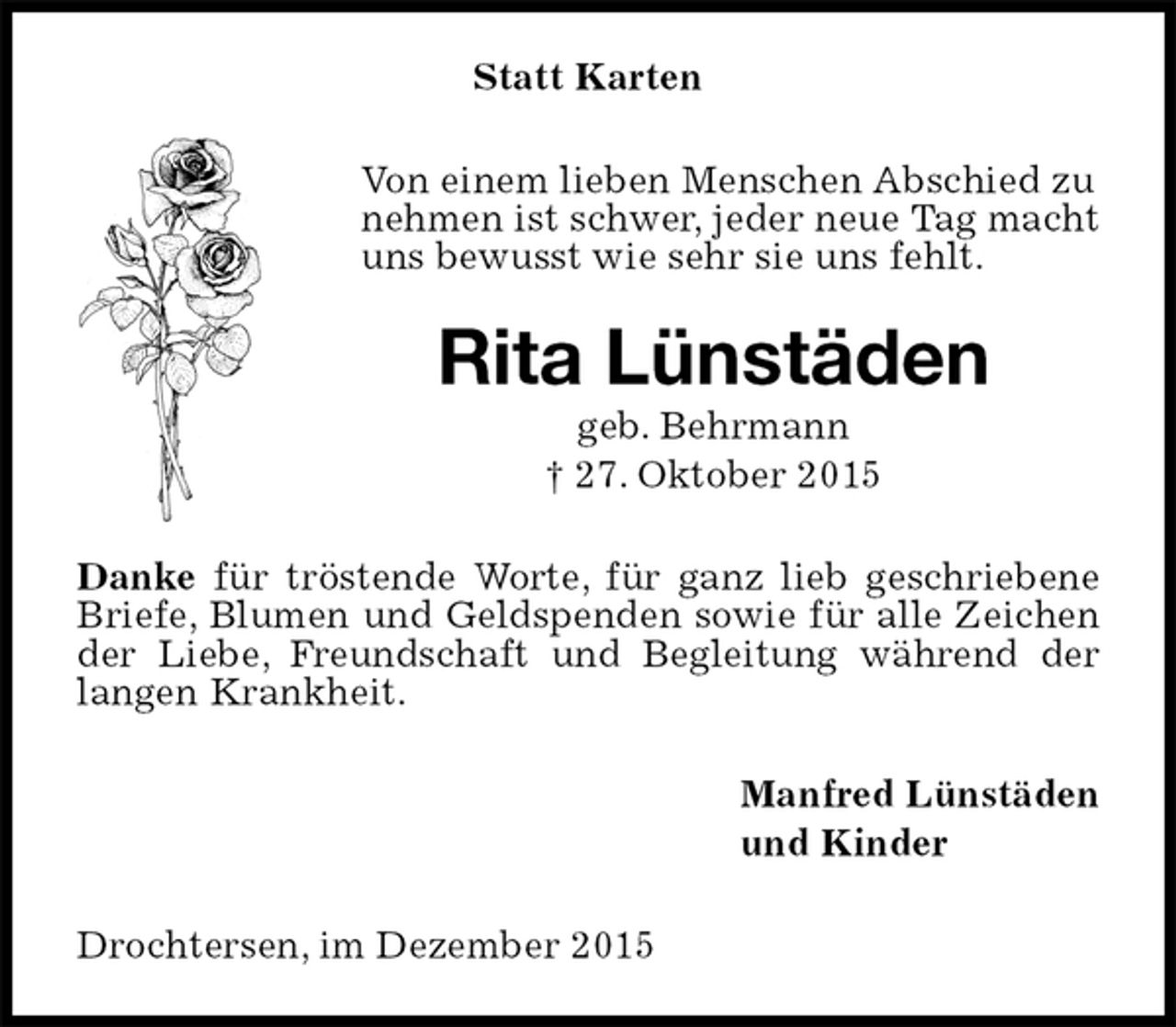 <p>Statt Karten<br />Von einem lieben Menschen Abschied zu nehmen ist schwer, jeder neue Tag macht uns bewusst wie sehr sie uns fehlt.<br />Rita Lünstäden<br />geb. Behrmann<br />† 27. Oktober 2015<br />Danke für tröstende Worte, für ganz lieb geschriebene Briefe, Blumen und Geldspenden sowie für alle Zeichen der Liebe, Freundschaft und Begleitung während der langen Krankheit.<br />Manfred Lünstäden<br />und Kinder<br />Drochtersen, im Dezember 2015</p>