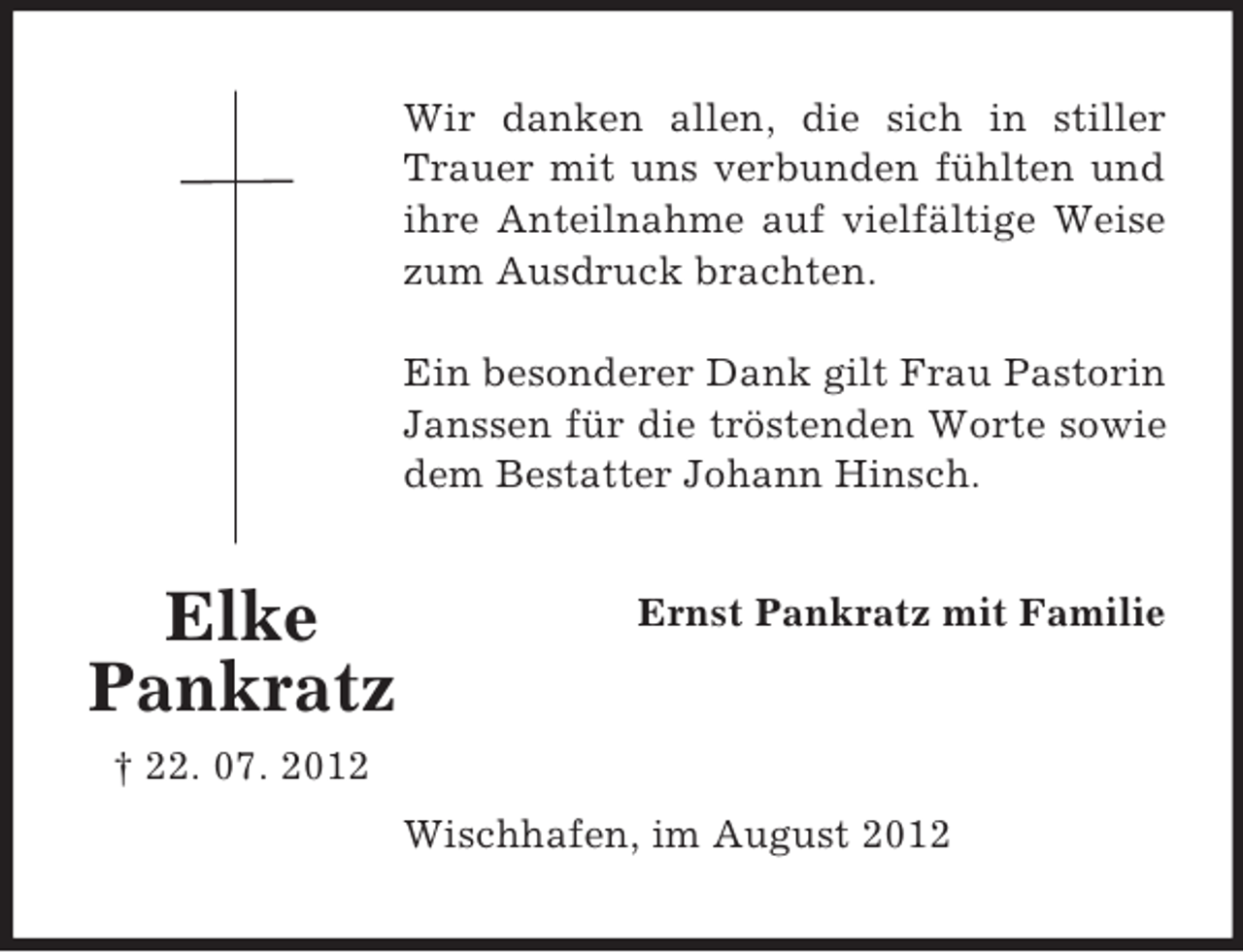 <p>Wir danken allen, die sich in stiller<br />Trauer mit uns verbunden fühlten und<br />ihre Anteilnahme auf vielfältige Weise<br />zum Ausdruck brachten.<br />Ein besonderer Dank gilt Frau Pastorin<br />Janssen für die tröstenden Worte sowie<br />dem Bestatter Johann Hinsch.</p><p>Elke<br />Pankratz</p><p>Ernst Pankratz mit Familie</p><p>† 22. 07. 2012<br />Wischhafen, im August 2012</p>