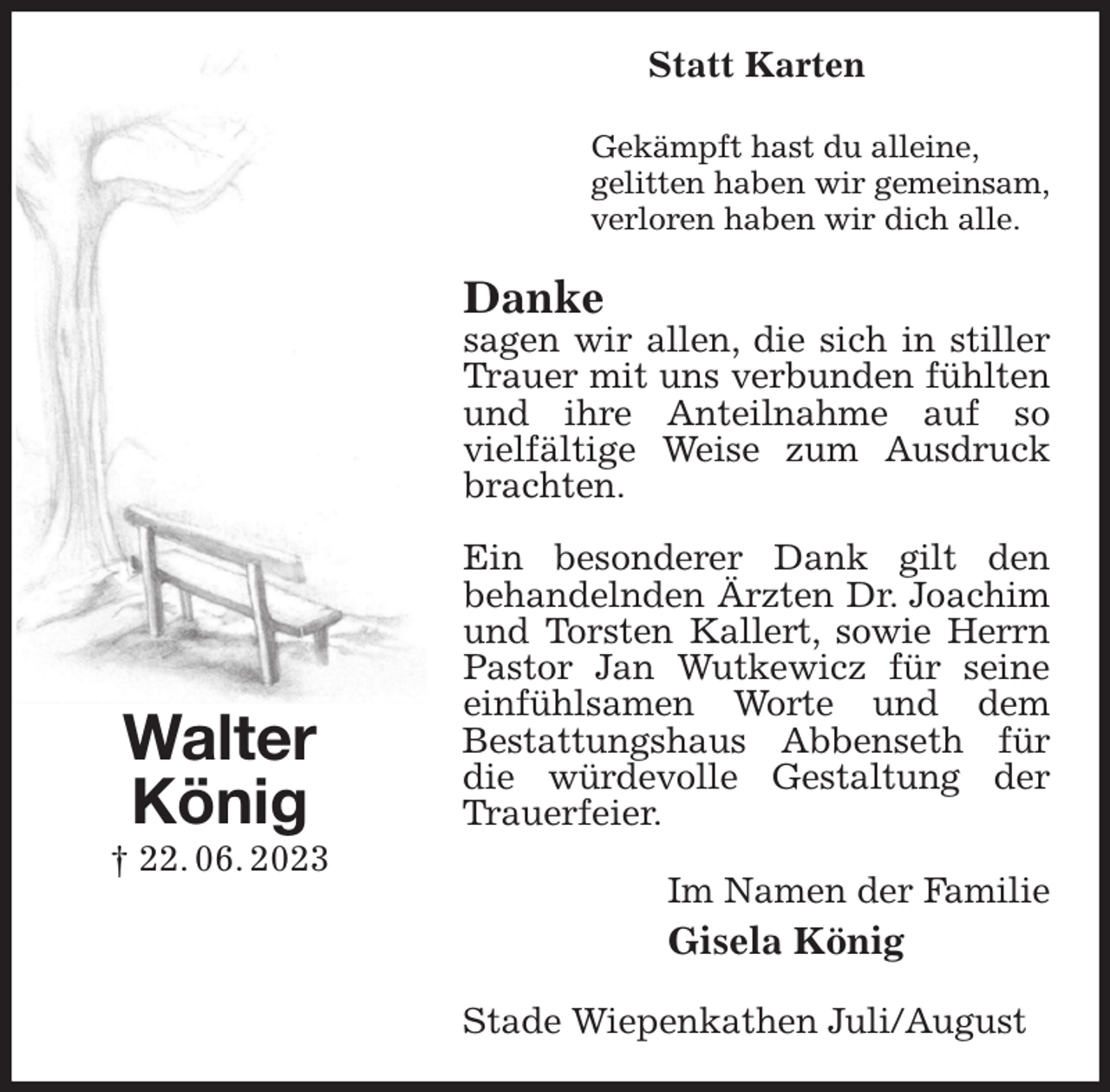<p>Statt Karten<br />Gekämpft hast du alleine,<br />gelitten haben wir gemeinsam,<br />verloren haben wir dich alle.<br />Danke<br />sagen wir allen, die sich in stiller Trauer mit uns verbunden fühlten und ihre Anteilnahme auf so<br />vielfältige Weise zum Ausdruck brachten.</p><p>Ein besonderer Dank gilt den<br />behandelnden Ärzten Dr. Joachim und Torsten Kallert, sowie Herrn<br />Pastor Jan Wutkewicz für seine einfühlsamen Worte und dem<br />Bestattungshaus Abbenseth für die würdevolle Gestaltung der Trauerfeier.<br />Im Namen der Familie<br />Gisela König<br />Stade Wiepenkathen Juli/August<br />Walter<br />König<br />† 22. 06. 2023</p>