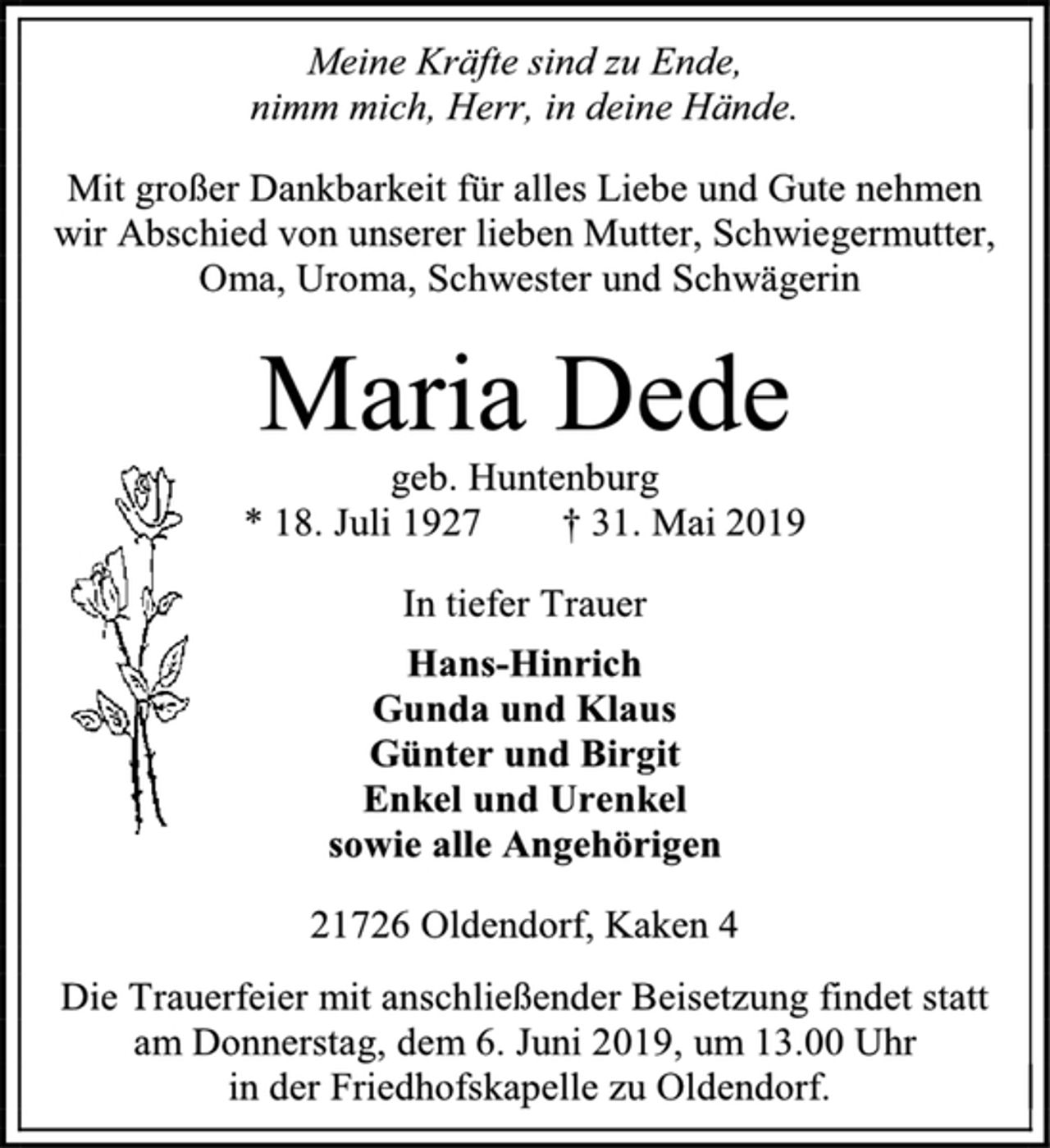 <p>Meine Kräfte sind zu Ende,<br />nimm mich, Herr, in deine Hände.<br />Mit großer Dankbarkeit für alles Liebe und Gute nehmen wir Abschied von unserer lieben Mutter, Schwiegermutter,<br />Oma, Uroma, Schwester und Schwägerin<br />Maria Dede<br />geb. Huntenburg<br />* 18. Juli 1927 † 31. Mai 2019<br />In tiefer Trauer<br />Hans-Hinrich<br />Gunda und Klaus<br />Günter und Birgit<br />Enkel und Urenkel<br />sowie alle Angehörigen<br />21726 Oldendorf, Kaken 4<br />Die Trauerfeier mit anschließender Beisetzung findet statt<br />am Donnerstag, dem 6. Juni 2019, um 13.00 Uhr<br />in der Friedhofskapelle zu Oldendorf.</p>