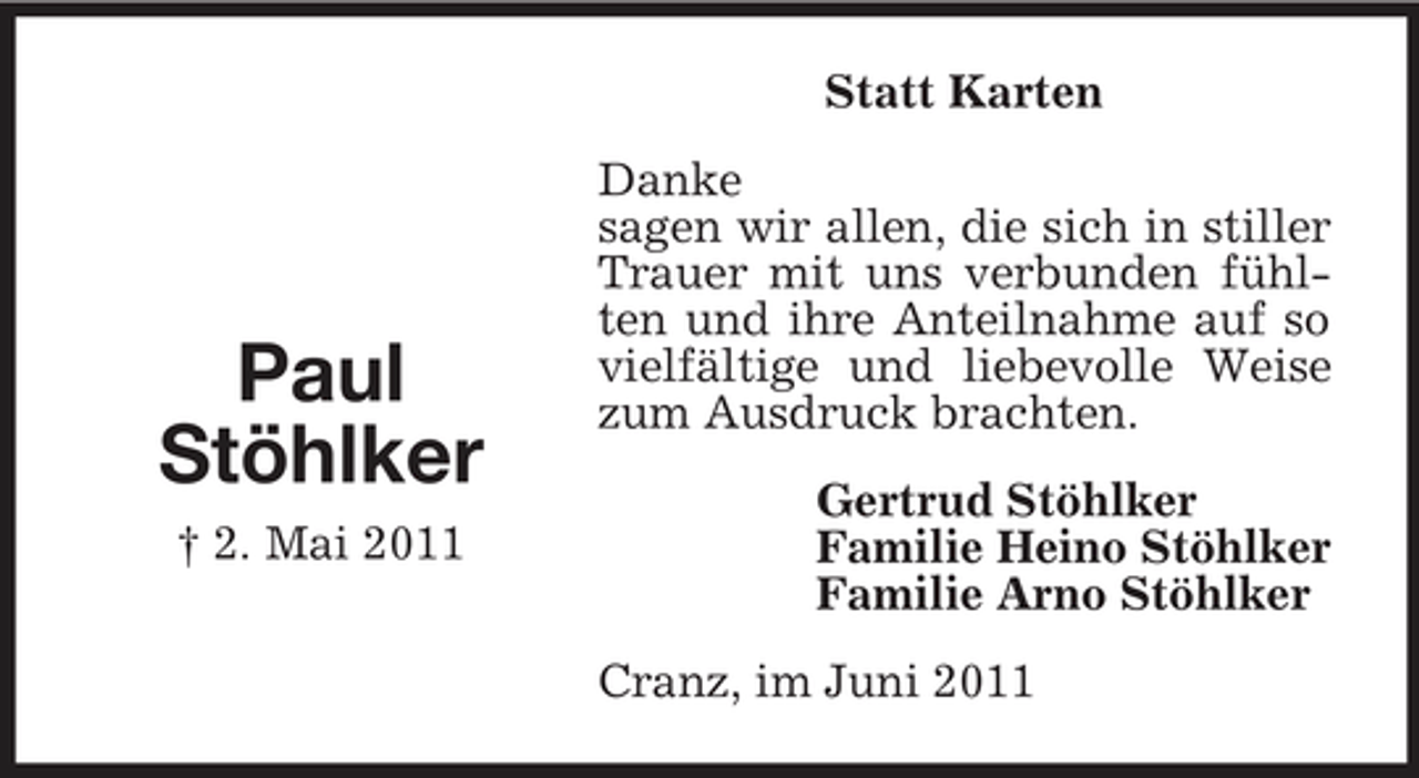 <p>Statt Karten Danke sagen wir allen, die sich in stiller Trauer mit uns verbunden fühlten und ihre Anteilnahme auf so vielfältige und liebevolle Weise zum Ausdruck brachten. Gertrud Stöhlker Familie Heino Stöhlker Familie Arno Stöhlker Cranz, im Juni 2011</p><p>Paul Stöhlker<br />† 2. Mai 2011</p>