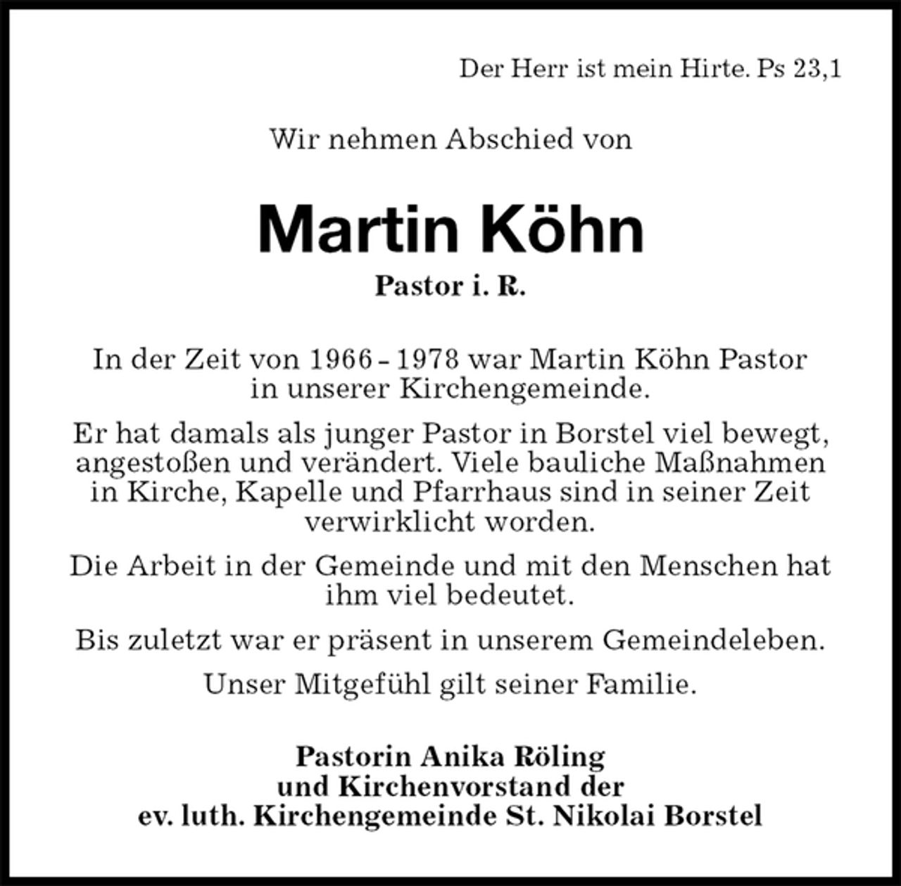 <p>Der Herr ist mein Hirte. Ps 23,1<br />Wir nehmen Abschied von<br />Martin Köhn<br />Pastor i. R.<br />In der Zeit von 1966 - 1978 war Martin Köhn Pastor<br />in unserer Kirchengemeinde.<br />Er hat damals als junger Pastor in Borstel viel bewegt, angestoßen und verändert. Viele bauliche Maßnahmen in Kirche, Kapelle und Pfarrhaus sind in seiner Zeit verwirklicht worden.<br />Die Arbeit in der Gemeinde und mit den Menschen hat ihm viel bedeutet.<br />Bis zuletzt war er präsent in unserem Gemeindeleben.<br />Unser Mitgefühl gilt seiner Familie.<br />Pastorin Anika Röling<br />und Kirchenvorstand der<br />ev. luth. Kirchengemeinde St. Nikolai Borstel</p>