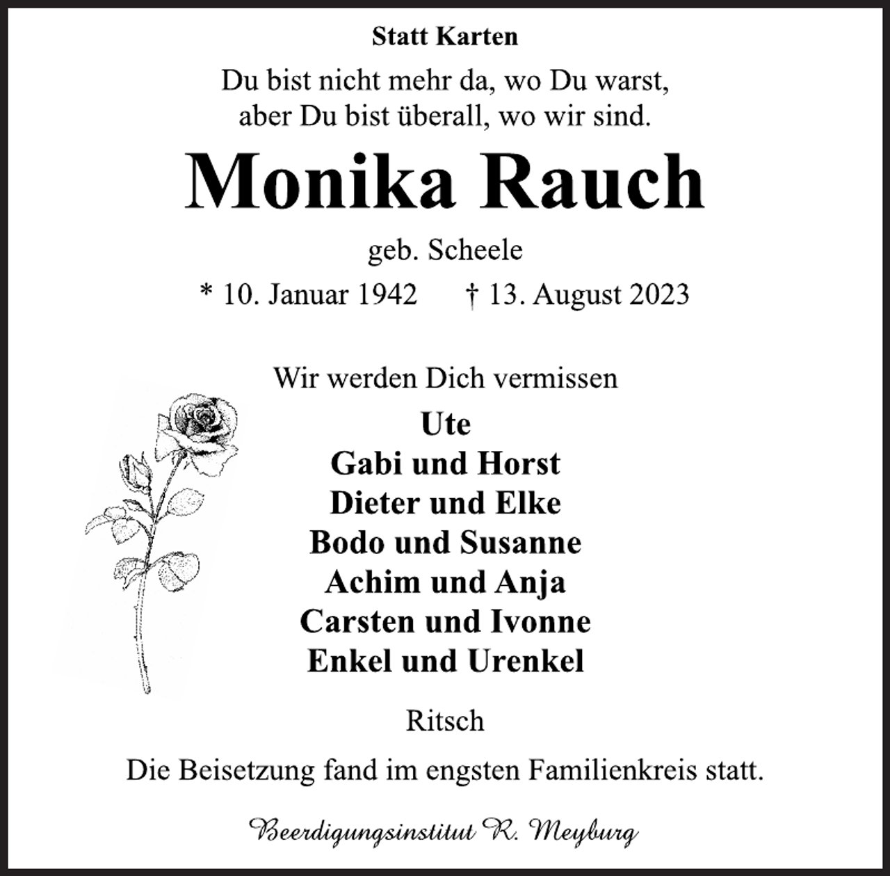 <p>Statt Karten<br />Du bist nicht mehr da, wo Du warst,<br />aber Du bist überall, wo wir sind.<br />Monika Rauch<br />geb. Scheele<br />* 10. Januar 1942 † 13. August 2023<br />Wir werden Dich vermissen<br />Ute<br />Gabi und Horst<br />Dieter und Elke<br />Bodo und Susanne<br />Achim und Anja<br />Carsten und Ivonne<br />Enkel und Urenkel<br />Ritsch<br />Die Beisetzung fand im engsten Familienkreis statt.<br />Beerdigungsinstitut R. Meyburg</p>