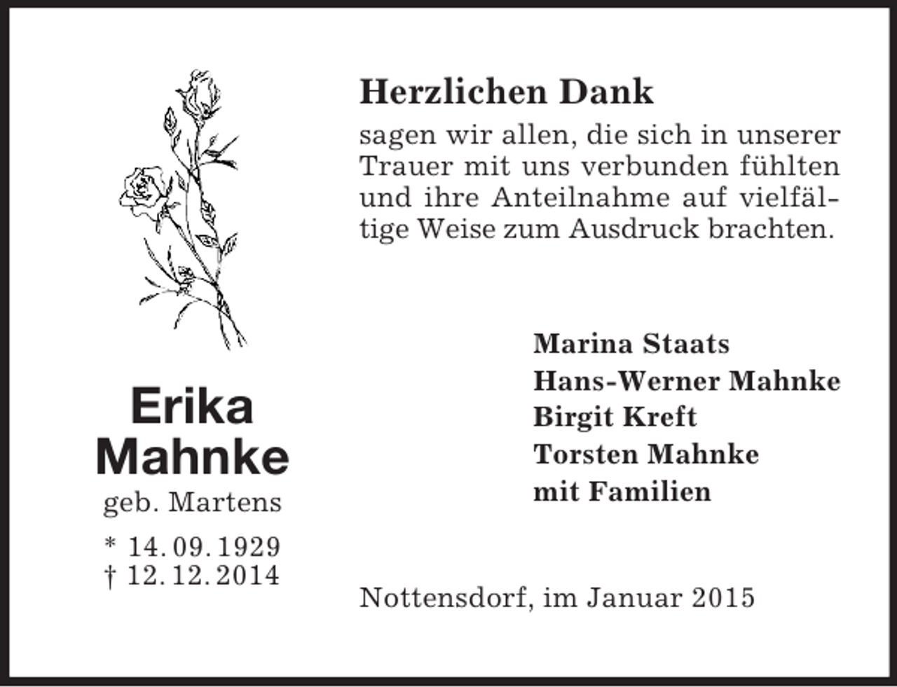 <p>Erika<br />Mahnke<br />geb. Martens<br />* 14. 09. 1929 † 12. 12. 2014<br />Herzlichen Dank<br />sagen wir allen, die sich in unserer Trauer mit uns verbunden fühlten und ihre Anteilnahme auf vielfältige Weise zum Ausdruck brachten.<br />Marina Staats<br />Hans-Werner Mahnke<br />Birgit Kreft<br />Torsten Mahnke<br />mit Familien<br />Nottensdorf, im Januar 2015</p>