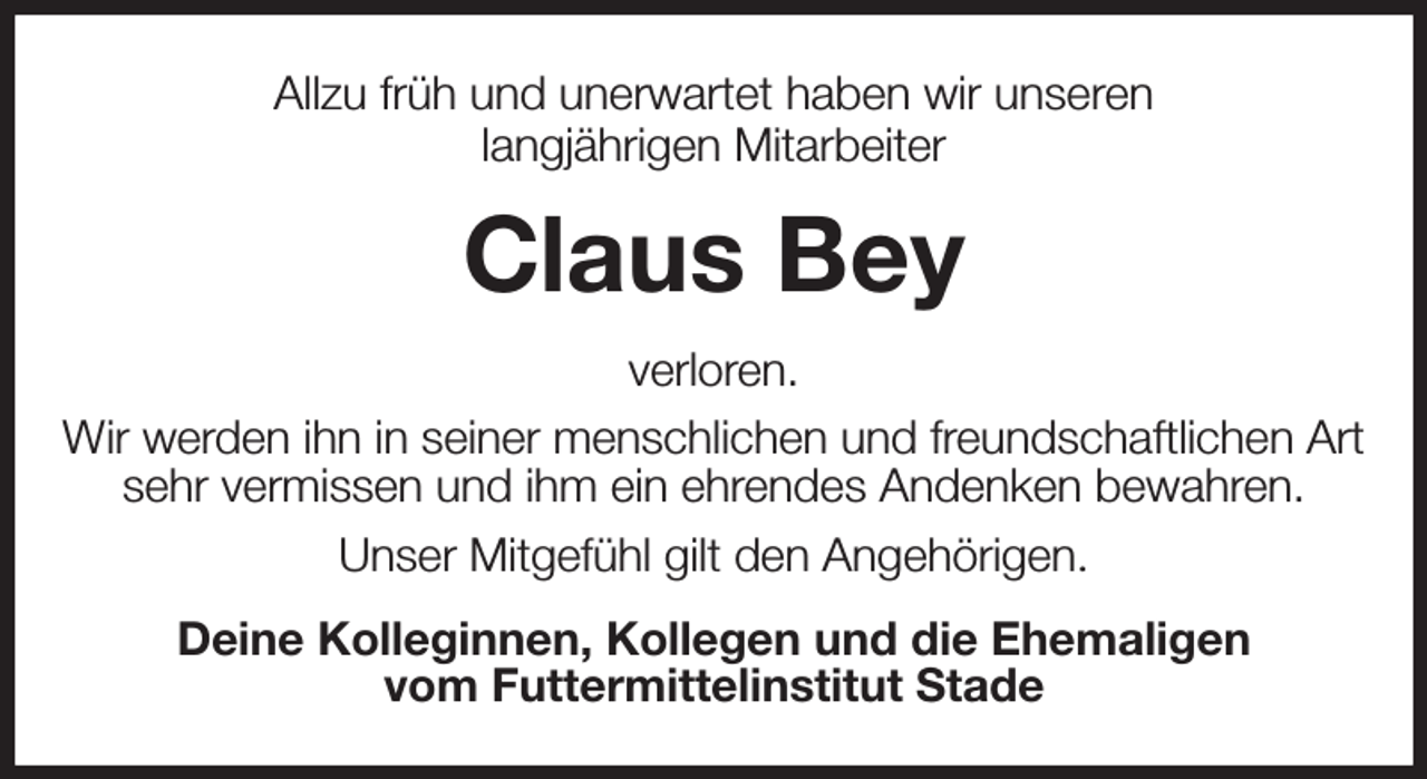 <p>Allzu früh und unerwartet haben wir unseren<br />langjährigen Mitarbeiter<br />Claus Bey<br />verloren.<br />Wir werden ihn in seiner menschlichen und freundschaftlichen Art<br />sehr vermissen und ihm ein ehrendes Andenken bewahren.<br />Unser Mitgefühl gilt den Angehörigen.<br />Deine Kolleginnen, Kollegen und die Ehemaligen<br />vom Futtermittelinstitut Stade</p>
